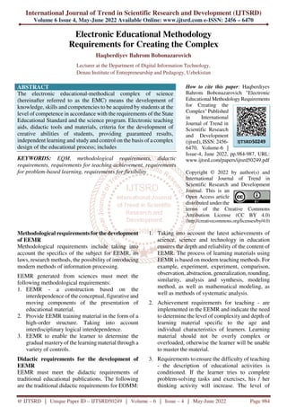 International Journal of Trend in Scientific Research and Development (IJTSRD)
Volume 6 Issue 4, May-June 2022 Available Online: www.ijtsrd.com e-ISSN: 2456 – 6470
@ IJTSRD | Unique Paper ID – IJTSRD50249 | Volume – 6 | Issue – 4 | May-June 2022 Page 984
Electronic Educational Methodology
Requirements for Creating the Complex
Haqberdiyev Bahrom Bobonazarovich
Lecturer at the Department of Digital Information Technology,
Denau Institute of Entrepreneurship and Pedagogy, Uzbekistan
ABSTRACT
The electronic educational-methodical complex of science
(hereinafter referred to as the EMC) means the development of
knowledge, skills and competencies to be acquired by students at the
level of competence in accordance with the requirements of the State
Educational Standard and the science program. Electronic teaching
aids, didactic tools and materials, criteria for the development of
creative abilities of students, providing guaranteed results,
independent learning and study and control on the basis of a complex
design of the educational process; includes
KEYWORDS: EQM, methodological requirements, didactic
requirements, requirements for teaching achievement, requirements
for problem-based learning, requirements for flexibility
How to cite this paper: Haqberdiyev
Bahrom Bobonazarovich "Electronic
Educational Methodology Requirements
for Creating the
Complex" Published
in International
Journal of Trend in
Scientific Research
and Development
(ijtsrd), ISSN: 2456-
6470, Volume-6 |
Issue-4, June 2022, pp.984-987, URL:
www.ijtsrd.com/papers/ijtsrd50249.pdf
Copyright © 2022 by author(s) and
International Journal of Trend in
Scientific Research and Development
Journal. This is an
Open Access article
distributed under the
terms of the Creative Commons
Attribution License (CC BY 4.0)
(http://creativecommons.org/licenses/by/4.0)
Methodological requirements for the development
of EEMR
Methodological requirements include taking into
account the specifics of the subject for EEMR, its
laws, research methods, the possibility of introducing
modern methods of information processing.
EEMR generated from sciences must meet the
following methodological requirements:
1. EEMR - a construction based on the
interdependence of the conceptual, figurative and
moving components of the presentation of
educational material.
2. Provide EEMR training material in the form of a
high-order structure. Taking into account
interdisciplinary logical interdependence.
3. EEMR to enable the learner to determine the
gradual mastery of the learning material through a
variety of controls.
Didactic requirements for the development of
EEMR
EEMR must meet the didactic requirements of
traditional educational publications. The following
are the traditional didactic requirements for EOMM:
1. Taking into account the latest achievements of
science, science and technology in education
ensures the depth and reliability of the content of
EEMR. The process of learning materials using
EEMR is based on modern teaching methods. For
example, experiment, experiment, comparison,
observation, abstraction, generalization, rounding,
similarity, analysis and synthesis, modeling
method, as well as mathematical modeling, as
well as methods of systematic analysis.
2. Achievement requirements for teaching - are
implemented in the EEMR and indicate the need
to determine the level of complexity and depth of
learning material specific to the age and
individual characteristics of learners. Learning
material should not be overly complex or
overloaded, otherwise the learner will be unable
to master the material.
3. Requirements to ensure the difficulty of teaching
- the description of educational activities is
conditioned. If the learner tries to complete
problem-solving tasks and exercises, his / her
thinking activity will increase. The level of
IJTSRD50249
 