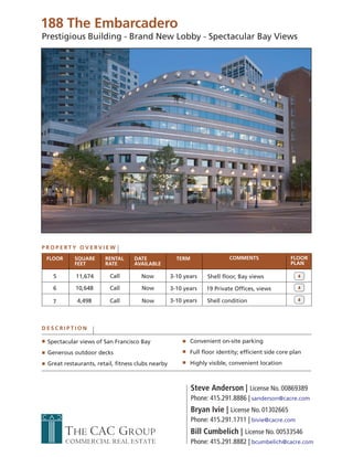188 The Embarcadero
Prestigious Building - Brand New Lobby - Spectacular Bay Views




PROPERTY OVERVIEW

 FLOOR     SQUARE      RENTAL     DATE               TERM                COMMENTS                 FLOOR
           FEET        RATE       AVAILABLE                                                       PLAN

   5        11,674       Call        Now           3-10 years    Shell floor, Bay views

   6       10,648        Call        Now           3-10 years    19 Private Offices, views

   7        4,498        Call        Now           3-10 years    Shell condition



DESCRIPTION

 Spectacular views of San Francisco Bay                   Convenient on-site parking
 Generous outdoor decks                                   Full floor identity; efficient side core plan
 Great restaurants, retail, fitness clubs nearby          Highly visible, convenient location



                                                            Steve Anderson | License No. 00869389
                                                            Phone: 415.291.8886 | sanderson@cacre.com
                                                            Bryan Ivie | License No. 01302665
                                                            Phone: 415.291.1711 | bivie@cacre.com
         THE CAC GROUP                                      Bill Cumbelich | License No. 00533546
         COMMERCIAL REAL ESTATE                             Phone: 415.291.8882 | bcumbelich@cacre.com
 