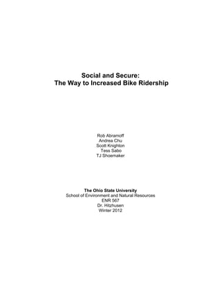 Social and Secure:
The Way to Increased Bike Ridership
Rob Abramoff
Andrea Chu
Scott Knighton
Tess Sabo
TJ Shoemaker
The Ohio State University
School of Environment and Natural Resources
ENR 567
Dr. Hitzhusen
Winter 2012
 
