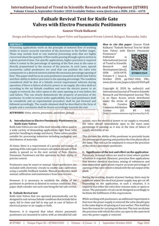 International Journal of Trend in Scientific Research and Development (IJTSRD)
Volume 4 Issue 6, September-October 2020 Available Online: www.ijtsrd.com e-ISSN: 2456 – 6470
@ IJTSRD | Unique Paper ID – IJTSRD33569 | Volume – 4 | Issue – 6 | September-October 2020 Page 1062
Failsafe Revival Test for Knife Gate
Valves with Electro Pneumatic Positioners
Gourav Vivek Kulkarni
Design and Development Engineer, Expert Valve and Equipment Private Limited, Belagavi, Karnataka, India
ABSTRACT
Processing applications work on the principle of metered flow of working
media to ensure accurate execution of the processes in the further stages.
These may include food or raw material processing units that are highly
concerned about the quantity of flow media passing througha givensectionin
a given period of time. Foe specific applications, higher precision is required
when it comes to the percentage of opening of the flow area as the same is
directly proportional to the success of the process. In such cases, special
accessories called positioners are used that can position the valve trim
components to a desired extenttoinitiatethenecessary percentageopeningof
flow. This paper shall focus on such positioners mounted on KnifeGateValves
and their ability to deliver precision in the opening percentage. The condition
considered shall be that of a failsafe revival requirement wherein during
operation, if there is failure of electric power or air supply, the valve shall act
according to the set failsafe condition and once the electric power or air
supply is restored, the valve opens to the same opening as it was before the
said failure. This can clearly demonstrate the property of precision of the
positioner. In order to ensure wider applicability, four such positioners shall
be considerde and an experimental procedure shall be put forward and
followed accordingly. The results obtained shall be described in the form of
graphs and a conclusion shall be drawn accordingly towards the end.
KEYWORDS: Valve, electro, pneumatic, positioner, failsafe
How to cite this paper: Gourav Vivek
Kulkarni "Failsafe Revival Test for Knife
Gate Valves with Electro Pneumatic
Positioners"
Published in
International Journal
of Trend in Scientific
Research and
Development(ijtsrd),
ISSN: 2456-6470,
Volume-4 | Issue-6,
October 2020, pp.1062-1064, URL:
www.ijtsrd.com/papers/ijtsrd33569.pdf
Copyright © 2020 by author(s) and
International Journal ofTrendinScientific
Research and Development Journal. This
is an Open Access article distributed
under the terms of
the Creative
CommonsAttribution
License (CC BY 4.0)
(http://creativecommons.org/licenses/by/4.0)
A. Introduction to Electro Pneumatic Positioners in
Knife Gate Valves
Knife Gate Valves are one of the most versatile valves used in
a wide variety of demanding applications right from solid
particles' handling to sludgeand slurry. Thesevalvesarealso
suitable for processing industries including packaging and
distribution of materials.
At times, there is a requirement of a precise percentage of
opening of the valve gate to ensure calculatedamountofflow
media is passed on to the next section of flow. Electro
Pneumatic Positioners aid this operation by their ability of
precise control.
Positioners may be smart or manual. Smart positioners are
included with electronic circuits to enable auto calibration
using a suitable feedback module. Manual positioners need
manual calibration and maintenance from time to time.
However, it is necessary to establish the ability of the
positioner to perform as desired in various conditions. This
paper shall consider one such case being the fail safe revival.
B. Failsafe Revival test
Knife Gate Valves that are operated pneumatically can be
designed to suit various failsafe conditionsthatincludefailto
open, fail to close and fail to stay put in case of failure of
electrical power or air supply or both.
However, it is required that when electro pneumatic
positioners are mounted to valves with an intended fail safe
system, once the electrical power or air supply is resumed,
the valve should immediately open to the exact same
percentage of opening as it was at the time of failure of
supply electricity or air.
This dictates the ability of the positioner to precisely locate
the percentage of opening and position the trim physicallyat
the same. This test can be employed to ensure the precision
of the electro pneumatic positioner.
C. Significance of the test and effect on the application
Pneumatic Actuated valves are used in Lines where quicker
actuation is required. However, precision flow applications
that involve chemical reactions, mixing of substances and
time dependent applications require accurate percentage of
opening of the valve which is timed with the net outputofthe
plant.
During the working, despite of power backup, there may be
instances where the electrical power supply may get cut off.
Depending on the application, in such a situation, it is
required that either the valvedoor remainsstaticoropensor
closes. The pneumatic circuit can be designed accordingly to
facilitate the fulfillment of this requirement.
While working with positioners,anadditionalrequirementis
that once the power supply isrestored,thevalveshouldopen
to the same degree of opening as it was earlier. This itself has
been the reason for carryingout thistest.Thistestcandictate
the precision with which thevalve can open to the samelevel
once the power supply is restored.
IJTSRD33569
 