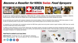 Become a Reseller for KREA Swiss Food Sprayers
As part of our ongoing expansion programme, KREA Swiss AG is actively seeking a few new proactive distributors / resellers in North &
South America, Europe, Asia and the Middle East to help manage the existing demand and further develop the brand.
We are particularly open to partner with companies employing a key accounts strategy, or that are interested to focus heavily on KREA Swiss products. In return
we offer an expanding portfolio of high quality, innovative products, great marketing support and very attractive volume discounts.
In recognition of our best dealers who consistently promote the KREA Swiss quality brand and provide customer support excellence, KREA Swiss has recently
launched the KREA Swiss Premier Partner Program.
In addition to being authorized to use the Premier Partner logo, this program includes a full range of marketing and business development benefits such as free
web marketing services, specialized training, key account sharing, event sponsorship and automatic transfer of web shop sales to name just a few. Participation in
the program is limited to 2 or 3 partners per territory.
Feel free to contact us at any time:
KREA Swiss AG – Hauptstrasse 137 C, CH – 8274 Tägerwilen, Switzerland
Email: info@kreaswiss.com Tel: (+41) 071 686 60 40 Fax: (+41) 071 686 60 43
 