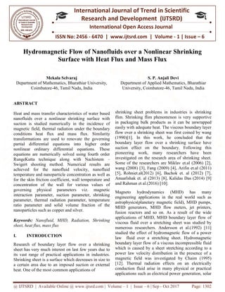 @ IJTSRD | Available Online @ www.ijtsrd.com
ISSN No: 2456
International
Research
Hydromagnetic Flow of
Surface with Heat Flux and Mass Flux
Mekala Selvaraj
Department of Mathematics, Bharathiar University,
Coimbatore-46, Tamil Nadu, India
ABSTRACT
Heat and mass transfer characteristics of water based
nanofluids over a nonlinear shrinking surface with
suction is studied numerically in the incidence of
magnetic field, thermal radiation under the boundary
conditions heat flux and mass flux. Si
transformations are used to renovate the governing
partial differential equations into higher order
nonlinear ordinary differential equations. These
equations are numerically solved using fourth order
RungeKutta technique along with Nachistem
Swigert shooting method. Numerical results are
achieved for the nanofluid velocity, nanofluid
temperature and nanoparticle concentration as well as
for the skin friction coefficient, wall temperature and
concentration of the wall for various values of
governing physical parameters viz. magnetic
interaction parameter, suction parameter, shrinking
parameter, thermal radiation parameter, temperature
ratio parameter and solid volume fraction of the
nanoparticles such as copper and silver.
Keywords: Nanofluid, MHD, Radiation, Shrinking
sheet, heat flux, mass flux
I. INTRODUCTION
Research of boundary layer flow over a shrinking
sheet has very much interest on last few years due to
its vast range of practical applications in industries.
Shrinking sheet is a surface which decreases in size to
a certain area due to an imposed suction or external
heat. One of the most common applications of
@ IJTSRD | Available Online @ www.ijtsrd.com | Volume – 1 | Issue – 6 | Sep - Oct 2017
ISSN No: 2456 - 6470 | www.ijtsrd.com | Volume
International Journal of Trend in Scientific
Research and Development (IJTSRD)
International Open Access Journal
Hydromagnetic Flow of Nanofluids over a Nonlinear Shrinking
Surface with Heat Flux and Mass Flux
Department of Mathematics, Bharathiar University,
46, Tamil Nadu, India
S. P. Anjali Devi
Department of Applied Mathematics, Bharathiar
University, Coimbatore-46, Tamil Nadu, India
Heat and mass transfer characteristics of water based
nanofluids over a nonlinear shrinking surface with
suction is studied numerically in the incidence of
magnetic field, thermal radiation under the boundary
conditions heat flux and mass flux. Similarity
transformations are used to renovate the governing
partial differential equations into higher order
nonlinear ordinary differential equations. These
equations are numerically solved using fourth order
RungeKutta technique along with Nachistem –
igert shooting method. Numerical results are
achieved for the nanofluid velocity, nanofluid
temperature and nanoparticle concentration as well as
for the skin friction coefficient, wall temperature and
concentration of the wall for various values of
ing physical parameters viz. magnetic
interaction parameter, suction parameter, shrinking
parameter, thermal radiation parameter, temperature
ratio parameter and solid volume fraction of the
MHD, Radiation, Shrinking
Research of boundary layer flow over a shrinking
sheet has very much interest on last few years due to
its vast range of practical applications in industries.
which decreases in size to
a certain area due to an imposed suction or external
heat. One of the most common applications of
shrinking sheet problems in industries is shrinking
flim. Shrinking flim phenomenon is very supportive
in packaging bulk products as it can be unwrapped
easily with adequate heat. The viscous boundary layer
flow over a shrinking sheet was first coined by wang
(1990)[1]. In this work, he concluded that the
boundary layer flow over a shrinking surface have
suction effect on the bounda
pioneering work, many researchers have been
investigated on the research area of shrinking sheet.
Some of the researchers are Miklav et.al (2006) [2],
wang (2008) [3], Fang (2009) [4], Arifin et.al (2011)
[5], Rohniet.al(2012) [6], Bacho
AnuarIshak et. al (2013) [8], Kalidas Das (2014) [9]
and Rahman et al.(2016) [10].
Magneto hydrodynamics
engineering applications in the real world such as
astrophysics(planetary magnetic field), MHD pumps,
MHD generators, MHD flow meters,
fusion reactors and so on. As a result of the wide
applications of MHD, MHD boundary layer flow of
viscous fluid over a stretching sheet was studied by
numerous researchers. Andersson et al.(1992) [11]
studied the effect of hydromagnetic flow of a power
law fluid over a stretching sheet. Hydromagnetic
boundary layer flow of a viscous incompressible fluid
which is caused by a sheet stretching according to a
power law velocity distribution in the presence of a
magnetic field was investigated by Chaim (1995)
[12]. Thermal radiation effects on an electrically
conduction fluid arise in many physical or practical
applications such as electrical power generation, solar
Oct 2017 Page: 1302
www.ijtsrd.com | Volume - 1 | Issue – 6
Scientific
(IJTSRD)
International Open Access Journal
Nanofluids over a Nonlinear Shrinking
S. P. Anjali Devi
Department of Applied Mathematics, Bharathiar
46, Tamil Nadu, India
shrinking sheet problems in industries is shrinking
flim. Shrinking flim phenomenon is very supportive
as it can be unwrapped
easily with adequate heat. The viscous boundary layer
flow over a shrinking sheet was first coined by wang
(1990)[1]. In this work, he concluded that the
boundary layer flow over a shrinking surface have
suction effect on the boundary. Following this
pioneering work, many researchers have been
investigated on the research area of shrinking sheet.
Some of the researchers are Miklav et.al (2006) [2],
wang (2008) [3], Fang (2009) [4], Arifin et.al (2011)
[5], Rohniet.al(2012) [6], Bachok et. al (2012) [7],
AnuarIshak et. al (2013) [8], Kalidas Das (2014) [9]
and Rahman et al.(2016) [10].
(MHD) has many
engineering applications in the real world such as
astrophysics(planetary magnetic field), MHD pumps,
s, MHD flow meters, jet printers,
fusion reactors and so on. As a result of the wide
applications of MHD, MHD boundary layer flow of
viscous fluid over a stretching sheet was studied by
numerous researchers. Andersson et al.(1992) [11]
f hydromagnetic flow of a power
law fluid over a stretching sheet. Hydromagnetic
boundary layer flow of a viscous incompressible fluid
which is caused by a sheet stretching according to a
power law velocity distribution in the presence of a
was investigated by Chaim (1995)
[12]. Thermal radiation effects on an electrically
conduction fluid arise in many physical or practical
applications such as electrical power generation, solar
 