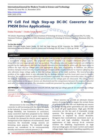 34 International Journal for Modern Trends in Science and Technology
International Journal for Modern Trends in Science and Technology
Volume: 02, Issue No: 11, November 2016
http://www.ijmtst.com
ISSN: 2455-3778
PV Cell Fed High Step-up DC-DC Converter for
PMSM Drive Applications
Dodda Priyanka1
| Dodda Satish Reddy2
1PG Scholar, Department of EEE, Khammam Institute of Technology & Sciences, Ponnekal, Khammam (Dt), T.S., India.
2Assistant Professor, Department of EEE, Khammam Institute of Technology & Sciences, Ponnekal, Khammam (Dt), T.S.,
India.
To Cite this Article
Dodda Priyanks, Dodda Satish Reddy, PV Cell Fed High Step-up DC-DC Converter for PMSM Drive Applications,
International Journal for Modern Trends in Science and Technology, Vol. 02, Issue 11, 2016, pp. 34-40.
In this concept novel high step-up dc–dc converter with an active coupled-inductor network is presented for
a sustainable energy system. The proposed converter contains two coupled inductors which can be
integrated into one magnetic core and two switches. The primary sides of coupled inductors are charged in
parallel by the input source, and both the coupled inductors are discharged in series with the input source to
achieve the high step-up voltage gain with appropriate duty ratio, respectively. In addition, the passive
lossless clamped circuit not only recycles leakage energies of the coupled inductor to improve efficiency but
also alleviates large voltage spike to limit the voltage stresses of the main switches. The reverse-recovery
problem of the output diode is also alleviated by the leakage inductor and the lower part count is needed;
therefore, the power conversion efficiency can be further upgraded. The voltage conversion ratios, the effect of
the leakage inductance and the parasitic parameters on the voltage gain are discussed. The voltage stress
and current stress on the power devices are illustrated and the comparisons between the proposed converter
and other converters are given. The simulation results are presented by using Mat lab/Simulink software.
KEYWORDS: Active coupled-inductor network (ACLN), high step-up voltage gain dc–dc converter, low voltage
stresses.
Copyright © 2016 International Journal for Modern Trends in Science and Technology
All rights reserved.
I. INTRODUCTION
Advancement in the research of Power Electronic
converter is still increasing with the rapid demands
in the industry. In search of better efficiency, cost,
design flexibility, low harmonics in converters,
many converters had been proposed so far. Global
energy consumption tends to grow continuously.
To satisfy the demand for electric power against a
background of the depletion of conventional, fossil
resources the renewable energy sources are
becoming more popular. The renewable energy
sources are considered to be environmentally
friendly and harness natural process [1-2].
These sources can provide an alternate cleaner
source of energy helps to negate the certain forms
of pollution and they are not depleting any source
of energy during power generation are also suited
to small off grid applications. High gain DC/DC
converters are the key part of renewable energy
systems. The designing of high gain DC/DC
converters is imposed by severe demands.
Designers face contradictory constraints such as
low cost and high reliability. Generally the
applications of high step-up dc-dc converter
involves the following requirements as high
step-up voltage gain, low input current and output
voltage ripple, high current handling capability and
ABSTRACT
 