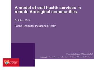 A model of oral health services in remote Aboriginal communities. October 2014 
Presented by Graham White on behalf of 
Gwynne K, Irving M, McCowen D, Rambaldini B, Skinner J, Naoum S, Blinkhorn A 
Poche Centre for Indigenous Health  