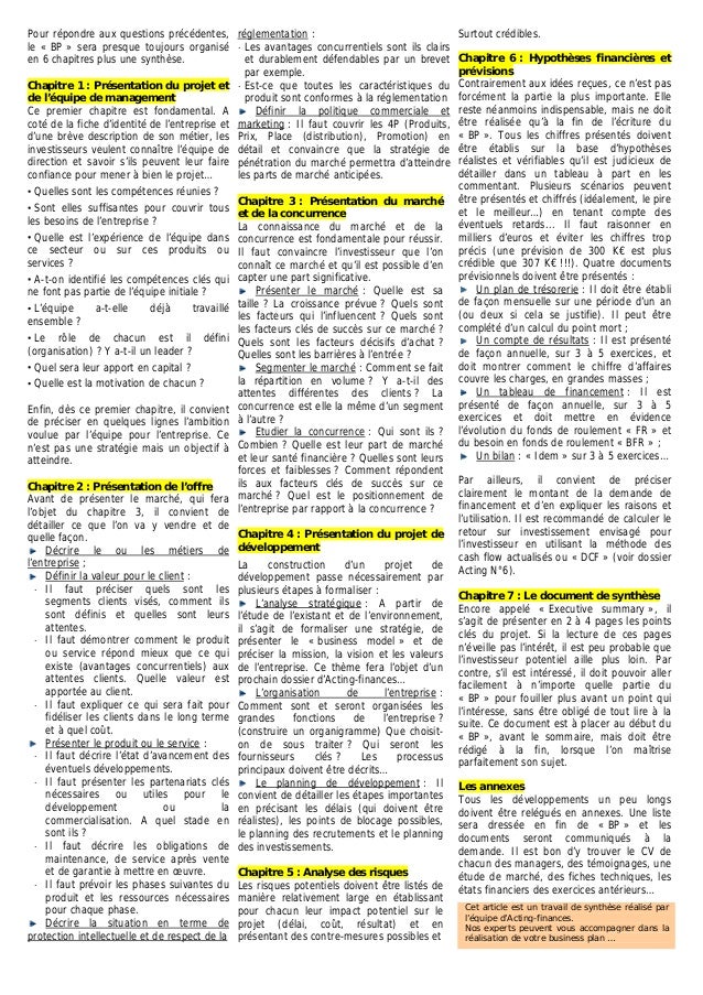Pour répondre aux questions précédentes,
le « BP » sera presque toujours organisé
en 6 chapitres plus une synthèse.
Chapitre 1 : Présentation du projet et
de l’équipe de management
Ce premier chapitre est fondamental. A
coté de la fiche d’identité de l’entreprise et
d’une brève description de son métier, les
investisseurs veulent connaître l’équipe de
direction et savoir s’ils peuvent leur faire
confiance pour mener à bien le projet…
⋅ Quelles sont les compétences réunies ?
⋅ Sont elles suffisantes pour couvrir tous
les besoins de l’entreprise ?
⋅ Quelle est l’expérience de l’équipe dans
ce secteur ou sur ces produits ou
qui
défini
Quel sera leur apport en capital ?
l’équipe pour l’entreprise. Ce
services ?
⋅ A-t-on identifié les compétences clés
ne font pas partie de l’équipe initiale ?
⋅ L’équipe a-t-elle déjà travaillé
ensemble ?
⋅ Le rôle de chacun est il
(organisation) ? Y a-t-il un leader ?
⋅
⋅ Quelle est la motivation de chacun ?
Enfin, dès ce premier chapitre, il convient
de préciser en quelques lignes l’ambition
voulue par
n’est pas une stratégie mais un objectif à
atteindre.
Chapitre 2 : Présentation de l’offre
Avant de présenter le marché, qui fera
l’objet du chapitre 3, il convient de
détailler ce que l’on va y vendre et de
quelle façon.
Décrire le ou les métiers de
l’entreprise ;
Définir la valeur pour le client :
Il faut préciser quels sont les
segments
⋅
clients visés, comment ils
⋅
oncurrentiels) aux
⋅ r ce qui sera fait pour
me
sont définis et quelles sont leurs
attentes.
Il faut démontrer comment le produit
ou service répond mieux que ce qui
existe (avantages c
attentes clients. Quelle valeur est
apportée au client.
Il faut explique
fidéliser les clients dans le long ter
et à quel coût.
vice
Présenter le produit ou le ser :
⋅
ment ou la
⋅ de
⋅ ases suivantes du
⋅ Il faut décrire l’état d’avancement des
éventuels développements.
Il faut présenter les partenariats clés
nécessaires ou utiles pour le
développe
commercialisation. A quel stade en
sont ils ?
Il faut décrire les obligations
maintenance, de service après vente
et de garantie à mettre en œuvre.
Il faut prévoir les ph
produit et les ressources nécessaires
pour chaque phase.
Décrire la situation en terme de
protection intellectuelle et de respect de la
réglementation :
⋅ Les avantages concurrentiels sont ils clairs
et durablement défendables par un brevet
par exemple.
⋅ Est-ce que toutes les caractéristiques du
produit sont conformes à la réglementation
Définir la politique commerciale et
marketing : Il faut couvrir les 4P (Produits,
Prix, Place (distribution), Promotion) en
détail et convaincre que la stratégie de
pénétration du marché permettra d’atteindre
les parts de marché anticipées.
Chapitre 3 : Présentation du marché
et de la concurrence
La connaissance du marché et de la
concurrence est fondamentale pour réussir.
Il faut convaincre l’investisseur que l’on
connaît ce marché et qu’il est possible d’en
capter une part significative.
Présenter le marché : Quelle est sa
taille ? La croissance prévue ? Quels sont
les facteurs qui l’influencent ? Quels sont
les facteurs clés de succès sur ce marché ?
Quels sont les facteurs décisifs d’achat ?
Quelles sont les barrières à l’entrée ?
Segmenter le marché : Comment se fait
la répartition en volume ? Y a-t-il des
attentes différentes des clients ? La
concurrence est elle la même d’un segment
à l’autre ?
Etudier la concurrence : Qui sont ils ?
Combien ? Quelle est leur part de marché
et leur santé financière ? Quelles sont leurs
forces et faiblesses ? Comment répondent
ils aux facteurs clés de succès sur ce
marché ? Quel est le positionnement de
l’entreprise par rapport à la concurrence ?
Chapitre 4 : Présentation du projet de
développement
La construction d’un projet de
développement passe nécessairement par
plusieurs étapes à formaliser :
L’analyse stratégique : A partir de
l’étude de l’existant et de l’environnement,
il s’agit de formaliser une stratégie, de
présenter le « business model » et de
préciser la mission, la vision et les valeurs
de l’entreprise. Ce thème fera l’objet d’un
prochain dossier d’Acting-finances…
L’organisation de l’entreprise :
Comment sont et seront organisées les
grandes fonctions de l’entreprise ?
(construire un organigramme) Que choisit-
on de sous traiter ? Qui seront les
fournisseurs clés ? Les processus
principaux doivent être décrits…
Le planning de développement : Il
convient de détailler les étapes importantes
en précisant les délais (qui doivent être
réalistes), les points de blocage possibles,
le planning des recrutements et le planning
des investissements.
Chapitre 5 : Analyse des risques
Les risques potentiels doivent être listés de
manière relativement large en établissant
pour chacun leur impact potentiel sur le
projet (délai, coût, résultat) et en
présentant des contre-mesures possibles et
Surtout crédibles.
Chapitre 6 : Hypothèses financières et
prévisions
Contrairement aux idées reçues, ce n’est pas
forcément la partie la plus importante. Elle
reste néanmoins indispensable, mais ne doit
être réalisée qu’à la fin de l’écriture du
« BP ». Tous les chiffres présentés doivent
être établis sur la base d’hypothèses
réalistes et vérifiables qu’il est judicieux de
détailler dans un tableau à part en les
commentant. Plusieurs scénarios peuvent
être présentés et chiffrés (idéalement, le pire
et le meilleur…) en tenant compte des
éventuels retards... Il faut raisonner en
milliers d’euros et éviter les chiffres trop
précis (une prévision de 300 K€ est plus
crédible que 307 K€ !!!). Quatre documents
prévisionnels doivent être présentés :
Un plan de trésorerie : Il doit être établi
de façon mensuelle sur une période d’un an
(ou deux si cela se justifie). Il peut être
complété d’un calcul du point mort ;
Un compte de résultats : Il est présenté
de façon annuelle, sur 3 à 5 exercices, et
doit montrer comment le chiffre d’affaires
couvre les charges, en grandes masses ;
Un tableau de financement : Il est
présenté de façon annuelle, sur 3 à 5
exercices et doit mettre en évidence
l’évolution du fonds de roulement « FR » et
du besoin en fonds de roulement « BFR » ;
Un bilan : « Idem » sur 3 à 5 exercices…
Par ailleurs, il convient de préciser
clairement le montant de la demande de
financement et d’en expliquer les raisons et
l’utilisation. Il est recommandé de calculer le
retour sur investissement envisagé pour
l’investisseur en utilisant la méthode des
cash flow actualisés ou « DCF » (voir dossier
Acting N°6).
Chapitre 7 : Le document de synthèse
Encore appelé « Executive summary », il
s’agit de présenter en 2 à 4 pages les points
clés du projet. Si la lecture de ces pages
n’éveille pas l’intérêt, il est peu probable que
l’investisseur potentiel aille plus loin. Par
contre, s’il est intéressé, il doit pouvoir aller
facilement à n’importe quelle partie du
« BP » pour fouiller plus avant un point qui
l’intéresse, sans être obligé de tout lire à la
suite. Ce document est à placer au début du
« BP », avant le sommaire, mais doit être
rédigé à la fin, lorsque l’on maîtrise
parfaitement son sujet.
Les annexes
Tous les développements un peu longs
doivent être relégués en annexes. Une liste
sera dressée en fin de « BP » et les
documents seront communiqués à la
demande. Il est bon d’y trouver le CV de
chacun des managers, des témoignages, une
étude de marché, des fiches techniques, les
états financiers des exercices antérieurs…
Cet article est un travail de synthèse réalisé par
l’équipe d’Acting-finances.
Nos experts peuvent vous accompagner dans la
réalisation de votre business plan …
 
