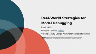 Real-World Strategies for
Model Debugging
Patrick Hall
Principal Scientist, bnh.ai
Visiting Faculty, George Washington School of Business
Disclaimer: bnh.ai leverages a unique blend of legal and technical expertise to protect and advance clients’ data,
analytics, and AI investments. Not all ﬁrm personnel, including named partners, are authorized to practice law.
 