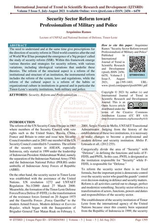 International Journal of Trend in Scientific Research and Development (IJTSRD)
Volume 5 Issue 5, July-August 2021 Available Online: www.ijtsrd.com e-ISSN: 2456 – 6470
@ IJTSRD | Unique Paper ID – IJTSRD45061 | Volume – 5 | Issue – 5 | Jul-Aug 2021 Page 1395
Security Sector Reform toward
Professionalism of Military and Police
Arquimino Ramos
Lecture of UNPAZ and National Institute of Defense, Timor-Leste
ABSTRACT
The need to understand and at the same time give prescriptions for
the direction of security reform in Third world countries after the end
of World War II has prompted the emergence of a 'big project' called
the study of security reform (SSR). Within this framework emerge
various theories and strategies for security reform, with various
variations, including ideological variations that underlie these
theories. The reform of the structural aspect is a reform of the
institutional and structure of an institution, the instrumental reform
includes the reform of the system, laws and regulations, while the
reform of the cultural aspect is a reform of the habits or
organizational culture in institutions in general and in particular the
Timor-Leste’s security institutions, both military and police.
KEYWORDS: Security, Reform and Professionalism
How to cite this paper: Arquimino
Ramos "Security Sector Reform toward
Professionalism of Military and Police"
Published in
International
Journal of Trend in
Scientific Research
and Development
(ijtsrd), ISSN: 2456-
6470, Volume-5 |
Issue-5, August
2021, pp.1395-1403, URL:
www.ijtsrd.com/papers/ijtsrd45061.pdf
Copyright © 2021 by author (s) and
International Journal of Trend in
Scientific Research and Development
Journal. This is an
Open Access article
distributed under the
terms of the Creative Commons
Attribution License (CC BY 4.0)
(http://creativecommons.org/licenses/by/4.0)
INTRODUCTION
The reform of the UN Security Council began in 1965
where members of the Security Council with veto
rights such as the United States, Russia, China,
France and Britain to enter and issue new Security
Council members and in 2003 one member of the UN
Security Council controlled 6-7 countries. The reform
of the security sector in ASEAN, especially
Indonesia, only started in 1999 under the leadership
of Indonesian President Abdurrahman Wahid, namely
the separation of the Indonesian National Army (TNI)
and the Indonesian National Police (POLRI) under
umbrella of Indonesian Army Forces of Republic
(ABRI).
On the other hand, the security sector in Timor Leste
was established with the assistance of the United
Nations. UN resolution 1272 and UNTAET
Regulation No.1/2000 dated 27 March 2000.
Meanwhile, the formation of the Timor Leste Defense
Forces/Forca Defesa (F-FDTL) is the transformation
of the resistance forces formed on 20 August 1975
and the Guerrilla Forces „Forca Guerilha“ to the
modern Armed Forces. Modern defence or Exercito
Regular, which began with the Inauguration of
Brigadier General Taur Matan Ruak on February 1,
2001. Sergio Vierra de Mello, UNTAET Transitional
Administrator. Judging from the history of the
establishment of these two institutions, it is necessary
to make changes to become a professional and
modern defense and security institution. Abilio P.
Lousada et all, (2012:255).
Categorically divide the area of “Security” with
“Defense”, in defining the functions and tasks of F-
FDTL and PNTL. In this case, PNTL is designated as
the institution responsible for “Security” while F-
FDTL is responsible for “Defense.”
To reform the security sector there is no fixed
formula, but the important point is democratic control
over the security sector who guard the guards“ control
over decision-making in defence and security matters.
Reform is all activities carried out to change, perfect
and modernize something. Security sector reform is a
transformation of actors, functions, powers and duties
and responsibilities of the security sector.
The establishment of the security institution of Timor
Leste from the international agency of the United
Nations because since this country been separated
from the Republic of Indonesia in 1999, the security
IJTSRD45061
 