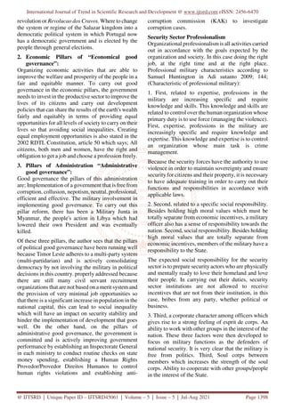 International Journal of Trend in Scientific Research and Development @ www.ijtsrd.com eISSN: 2456-6470
@ IJTSRD | Unique Paper ID – IJTSRD45061 | Volume – 5 | Issue – 5 | Jul-Aug 2021 Page 1398
revolution or Revolucao dos Cravos. Where to change
the system or regime of the Salazar kingdom into a
democratic political system in which Portugal now
has a democratic government and is elected by the
people through general elections.
2. Economic Pillars of “Economical good
governance”:
Organizing economic activities that are able to
improve the welfare and prosperity of the people in a
fair and equitable manner. To carry out good
governance in the economic pillars, the government
needs to invest in the productive sector to improve the
lives of its citizens and carry out development
policies that can share the results of the earth's wealth
fairly and equitably in terms of providing equal
opportunities for all levels of society to carry on their
lives so that avoiding social inequalities. Creating
equal employment opportunities is also stated in the
2002 RDTL Constitution, article 50 which says; All
citizens, both men and women, have the right and
obligation to get a job and choose a profession freely.
3. Pillars of Administration “Administrative
good governance”:
Good governance the pillars of this administration
are; Implementation of a government that is free from
corruption, collusion, nepotism, neutral, professional,
efficient and effective. The military involvement in
implementing good governance. To carry out this
pillar reform, there has been a Military Junta in
Myanmar, the people's action in Libya which had
lowered their own President and was eventually
killed.
Of these three pillars, the author sees that the pillars
of political good governance have been running well
because Timor Leste adheres to a multi-party system
(multi-partidarian) and is actively consolidating
democracy by not involving the military in political
decisions in this country. properly addressed because
there are still many civil servant recruitment
organizations that are not based on a merit system and
the provision of very minimal job opportunities so
that there is a significant increase in population in the
national capital, this can lead to social inequality
which will have an impact on security stability and
hinder the implementation of development that goes
well. On the other hand, on the pillars of
administrative good governance, the government is
committed and is actively improving government
performance by establishing an Inspectorate General
in each ministry to conduct routine checks on state
money spending, establishing a Human Rights
Provedor/Provedor Direitos Humanos to control
human rights violations and establishing anti-
corruption commission (KAK) to investigate
corruption cases.
Security Sector Professionalism
Organizational professionalism is all activities carried
out in accordance with the goals expected by the
organization and society. In this case doing the right
job, at the right time and at the right place.
Professional military characteristics according to
Samuel Huntington in Adi sutanto 2009; 144;
(Characteristic of professional military):
1. First, related to expertise, professions in the
military are increasing specific and require
knowledge and skills. This knowledge and skills are
related to control over the human organization whose
primary duty is to use force (managing the violence).
First, expertise, professions in the military are
increasingly specific and require knowledge and
expertise. This knowledge and expertise is to control
an organization whose main task is crime
management.
Because the security forces have the authority to use
violence in order to maintain sovereignty and ensure
security for citizens and their property, it is necessary
to have adequate training in order to carry out their
functions and responsibilities in accordance with
applicable laws.
2. Second, related to a specific social responsibility.
Besides holding high moral values which must be
totally separate from economic incentives, a military
officer also has a sense of responsibility towards the
nation. Second, social responsibility. Besides holding
high moral values that are totally separate from
economic incentives, members of the military have a
responsibility to the State.
The expected social responsibility for the security
sector is to prepare security actors who are physically
and mentally ready to love their homeland and love
their people. In carrying out their duties, security
sector institutions are not allowed to receive
incentives that are not from their institution, in this
case, bribes from any party, whether political or
business.
3. Third, a corporate character among officers which
gives rise to a strong feeling of esprit de corps. An
ability to work with other groups in the interest of the
nation. These three factors were then developed to
focus on military functions as the defenders of
national security. It is very clear that the military is
free from politics. Third, Soul corps between
members which increases the strength of the soul
corps. Ability to cooperate with other groups/people
in the interest of the State.
 