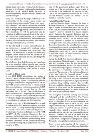 International Journal of Trend in Scientific Research and Development @ www.ijtsrd.com eISSN: 2456-6470
@ IJTSRD | Unique Paper ID – IJTSRD45061 | Volume – 5 | Issue – 5 | Jul-Aug 2021 Page 1401
military intervention into politics, but also requires
the superiority of elected civilian authorities (elected
politicians) in all political fields, including in
determining military budgets, concepts, and national
security strategies.
There are a number of challenges and threats to the
sustainability of the security sector reform and
strengthening of democracy in Timor-Leste, namely
the weakness of civil control which can be seen in the
weak oversight and planning and implementation of
the law. The great opportunity for the politicization of
these institutions by both the parliament and the
executive. In addition, external threats in the form of
war on terrorism become one that can be considered
as a challenge as well as a threat. Challenges because
efforts to eradicate terrorism can build good relations
with regional neighbouring countries.
On the other hand, it becomes a threat because the
war on terrorism is carried out by justifying various
means. It even eliminates state sovereignty and
borders. The problem is if in the process the security
program cannot keep up with the rhythm of the
challenge which ultimately destroys the things that
have been achieved.
The challenges described above can serve as a basis
for us to formulate various agendas that must be
carried out in order to pave the way for the successful
implementation of security sector reform in Timor-
Leste.
Security in Timor-Leste
In the 2002 RDTL constitution, the notion of
"security" seems to be becoming clearer, that F-FDTL
guarantees security against external threats, defends
sovereignty and territorial integrity in article 146 and
the PNTL guarantees the security of citizens and all
their property in a non-partisan manner in article 147.
strengthened by the organic law of the two
institutions after a decade of the establishment of
these two institutions. This policy can affect not only
the issue of setting the level of authority between the
two, but also the performance and effectiveness of the
two institutions in carrying out their functions.
From the perspective of SecuritySector Reform, such
an understanding does not even complicate the reform
process itself. 1. Clarify the meaning of the concept
of “security” so as not to complicate the process of
structuring the functions and effectiveness of F-FDTL
and PNTL, 2. The confusion of concepts does not
encourage the birth of awareness of the importance of
the formulation of a National Security Policy which
should be a reference for this country in rebuilding
this nation from the political and military crisis that
occurred in 2006.
One of the government policies apart from the
organic law of the two institutions that can be used as
a reference is the making of the National Security
Law or the Lei SeguransaNasionalLaw no. 2/2010
and the domestic security law, namely Law no.
4/2010 on Domestic Security.
National Security Concept
In various Security Studies literature, the issue of
defining the concept of "security" has become a hot
topic of debate, at least until the end of the Cold War.
In this case, the academic debate about the concept of
"security" revolves around two major streams,
namely between the strategic definition and the
economic non-strategic definition. The first definition
generally places "security" as an abstract value,
focuses on efforts to maintain the independence and
sovereignty of the state, and generally has a military
dimension. Meanwhile, the second definition focuses
on safeguarding economic resources and non-military
aspects of the functioning of the State. In this aspect it
also explains that security is a state or condition that
is free from threats (no threat condition) and free
from feelings of fear (no fear).
During the Cold War, the first definition seemed
more prominent. National security, for example, is
seen as a condition where the state is physically
protected from external threats. Even if the definition
of "national security" is placed normatively, such as
the definition of Frederidck Hartman who sees
security as "the sum total of the vital national interests
of the state," then the "national interest" is also
defined as "something that makes the state willing
and ready to war." Security is also often understood
as the state's efforts to prevent war, especially through
a military force-building strategy that provides
deterrent capabilities. In other words, the definition of
security is often based on the assumption of the
supremacy of military power as a means to protect the
state from external military threats.
This conception of national security was seriously
challenged with the end of the Cold War. Various
attempts to broaden the meaning of security have
begun to gain a place, both in academic discourse and
among practitioners. The concept of "security" is no
longer dominated by a military definition, which
emphasizes aspects of conflict between countries,
especially those related to aspects of threats to
national territorial integrity (the concept of territorial
security). However, the end of the Cold War has
strengthened the understanding of the concept of
security from a comprehensive perspective, namely
through the concept of comprehensive security.
Timor Leste's understanding of the concept of
“security” has in fact recognized the interrelationships
 