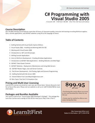 30+ hours of instructor-led training!



                                                                C# Programming with
                                                                   Visual Studio 2005
                                                                  • CourseId: 189 • Skill level: 100-300 • Run Time: 30+ hours (154 videos)




Course Description
Our C# 2005 training course features more than 30 hours of classroom-quality, instructor-led training on writing WinForm applica-
tions, console applications, and ASP.NET websites using C# as the language of choice.



Table of Contents
      1 - Getting Started with Visual Studio Express Editions
      2 - Visual Studio 2005 - Installing and Working With the IDE
      3 - Working with Visual Studio 2008
      4 - Introduction to .NET and C# Concepts
      5 - Writing Console Applications
      6 - Intro to WinForm Development - Creating Windows Applications
      7 - Introduction to ASP.NET Web Applications - Building Websites and Web Pages
      8 - ASP.NET: Data Viewer Controls
      9 - ASP.NET Websites - Deployment, Maintenance and Using Web Servers
      10 - ASP.NET Master Pages, User and Server Controls
      11 - Test Driven Development , Unit Testing, Agile and Extreme Programming
      12 - Getting Started with SQL Server 2005
      13 - Shared Videos From LearnReportingServices.com
      14- Misc Topics That Don’t Fit Anywhere Else

Pricing and Multi-User Licensing
LearnItFirst’s courses are priced on a per user, per course basis. Volume discounts start
for as few as ﬁve users. Please visit our website or call us at +1(877) 630-6708 for more
                                                                                                  $99.95      per user
information.
                                                                                             • Purchasing this course allows you access
                                                                                             to view and download the videos for one
Packages and Bundles Available                                                               full year
This course is part of our “Visual Studio 2005 Developer’s Package”. This package fea-
tures four courses and a savings of 25% oﬀ the retail price (“Buy 3 Get 1 Free”).            • Course may be watched as often as nec-
                                                                                             essary during that time




                                                                                                          http://www.learnitﬁrst.com/
                                                                                                Sales & information: (877) 630-6708
 