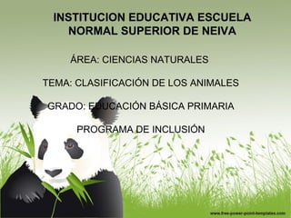 INSTITUCION EDUCATIVA ESCUELA
NORMAL SUPERIOR DE NEIVA
ÁREA: CIENCIAS NATURALES
TEMA: CLASIFICACIÓN DE LOS ANIMALES
GRADO: EDUCACIÓN BÁSICA PRIMARIA
PROGRAMA DE INCLUSIÓN
 