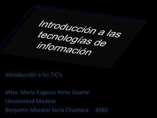 Introducción a las tecnologías de información Introducción a las TIC’s Mtra. María Eugenia Pérez Duarte Universidad Madero Benjamín Misraim Soria Chantaca     4980 
