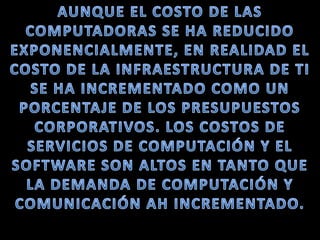 AUNQUE EL COSTO DE LAS COMPUTADORAS SE HA REDUCIDO EXPONENCIALMENTE, EN REALIDAD EL COSTO DE LA INFRAESTRUCTURA DE TI SE HA INCREMENTADO COMO UN PORCENTAJE DE LOS PRESUPUESTOS CORPORATIVOS. LOS COSTOS DE SERVICIOS DE COMPUTACIÓN Y EL SOFTWARE SON ALTOS EN TANTO QUE LA DEMANDA DE COMPUTACIÓN Y COMUNICACIÓN AH INCREMENTADO.