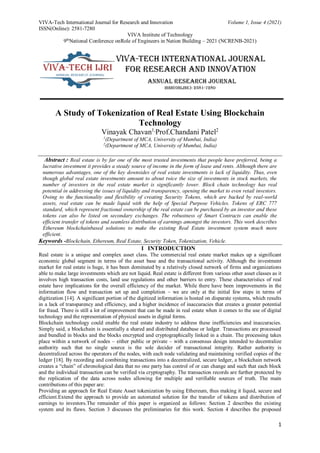 VIVA-Tech International Journal for Research and Innovation Volume 1, Issue 4 (2021)
ISSN(Online): 2581-7280
VIVA Institute of Technology
9th
National Conference onRole of Engineers in Nation Building – 2021 (NCRENB-2021)
1
A Study of Tokenization of Real Estate Using Blockchain
Technology
Vinayak Chavan1,
Prof.Chandani Patel2
1
(Department of MCA, University of Mumbai, India)
2
(Department of MCA, University of Mumbai, India)
Abstract : Real estate is by far one of the most trusted investments that people have preferred, being a
lucrative investment it provides a steady source of income in the form of lease and rents. Although there are
numerous advantages, one of the key downsides of real estate investments is lack of liquidity. Thus, even
though global real estate investments amount to about twice the size of investments in stock markets, the
number of investors in the real estate market is significantly lower. Block chain technology has real
potential in addressing the issues of liquidity and transparency, opening the market to even retail investors.
Owing to the functionality and flexibility of creating Security Tokens, which are backed by real-world
assets, real estate can be made liquid with the help of Special Purpose Vehicles. Tokens of ERC 777
standard, which represent fractional ownership of the real estate can be purchased by an investor and these
tokens can also be listed on secondary exchanges. The robustness of Smart Contracts can enable the
efficient transfer of tokens and seamless distribution of earnings amongst the investors. This work describes
Ethereum blockchainbased solutions to make the existing Real Estate investment system much more
efficient.
Keywords -Blockchain, Ethereum, Real Estate, Security Token, Tokenization, Vehicle.
I INTRODUCTION
Real estate is a unique and complex asset class. The commercial real estate market makes up a significant
economic global segment in terms of the asset base and the transactional activity. Although the investment
market for real estate is huge, it has been dominated by a relatively closed network of firms and organizations
able to make large investments which are not liquid. Real estate is different from various other asset classes as it
involves high transaction costs, land use regulations and other barriers to entry. These characteristics of real
estate have implications for the overall efficiency of the market. While there have been improvements in the
information flow and transaction set up and completion – we are only at the initial few steps in terms of
digitization [14]. A significant portion of the digitized information is hosted on disparate systems, which results
in a lack of transparency and efficiency, and a higher incidence of inaccuracies that creates a greater potential
for fraud. There is still a lot of improvement that can be made in real estate when it comes to the use of digital
technology and the representation of physical assets in digital forms.
Blockchain technology could enable the real estate industry to address these inefficiencies and inaccuracies.
Simply said, a blockchain is essentially a shared and distributed database or ledger. Transactions are processed
and bundled in blocks and the blocks encrypted and cryptographically linked in a chain. The processing takes
place within a network of nodes – either public or private – with a consensus design intended to decentralize
authority such that no single source is the sole decider of transactional integrity. Rather authority is
decentralized across the operators of the nodes, with each node validating and maintaining verified copies of the
ledger [18]. By recording and combining transactions into a decentralized, secure ledger, a blockchain network
creates a “chain” of chronological data that no one party has control of or can change and such that each block
and the individual transaction can be verified via cryptography. The transaction records are further protected by
the replication of the data across nodes allowing for multiple and verifiable sources of truth. The main
contributions of this paper are:
Providing an approach for Real Estate Asset tokenization by using Ethereum, thus making it liquid, secure and
efficient.Extend the approach to provide an automated solution for the transfer of tokens and distribution of
earnings to investors.The remainder of this paper is organized as follows: Section 2 describes the existing
system and its flaws. Section 3 discusses the preliminaries for this work. Section 4 describes the proposed
 