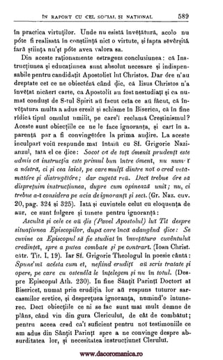 TN RAPORT CU -CEL SOrTAL SI NATIONAL 589
In practica virtutilor. Unde nu esista inv6tatura, acolo nu
p6te fi realisata in con*tiinta nici o virtute, *i fapta seversitil.
fart stiinta nu'*1 p6te avea valora sa.
Din aceste rationamente estragem conclusiunea : ca Ins-
tructiunea si educatiunea stint absolut necesare i indispen-
sabile pentru candidatit ApostolieT lui Christos. Dar 6re n' au
dreptate eel ce ne obiectha tend dic, ca Iisus Christos n'a
invetat nica'ert carte, ca Apostolit au lost nestudiag si ca nu-
mat conduo de S-tul Spirit at facut cela ce ail facut, ca. in-
vetatura multa a adus eresit *i schisme in Biserica, ca in fine
ridica tipul omului umilit, pe care'l reclama Cre*tinismul?
Aceste aunt obiectiile ce ne le face ignoranta, gi cart in a_
parenta par a fi convinget6re la prima audire. La aceste
inculpari voiti respunde mat Intent cu Sf. G-rigorie Nazi-
anzul, data el ce dice: Socot cat de tort 6men'a prudenp este
admis cet instructia este primul bun intre ament, nu num, t
a nastret, ci ,si cea laicd, pe care multi dintre no o cred veta-
matare distruge'tore; dar cugetd reit. Deci' trebue Gre sa
dispretuim instructiunea, dupre cum opineazd unit; nu, ci
trebue a-t considera pe acia de ignorantt fi sect. (Gr. Naz. cuv.
pag. 324 *i 325). Tata cuvintele celut cu eloquenta de
aur, ce sunt fulgere si tunete pentru ignoranta
Ascu/tet si cele ce air dis (Pavel Apostolul) lul Tit despre
situatiunea Episcopilor, dupd care into; adaugend dice : Se
cuvine ca Episcopul sit' fie studiat in invetatura cuventulut
credintel, spre a putea combate ,si pe cuntrart. (loan Christ.
citr. Tit. I, 19). Iar Sf. G-rigorie Theologul in poesie canta :
Spune'mt acesta cum et, nefiind eruditt au scris tratate
opere, pe care cu ostenela le intelegem ,si nu in total. (Des-
pre Episcopul Ath. 230). In fine SantiT Paring Doctor! as
Biserico, numal prin eruditia for ail respuns tuturor sar-
casmilor eretice, gi despretuea ignoranta, numind'o intune-
rec. Deci obiectiile ce ni se fac aunt mat mult demne de
plans, tend vin din gura Clericului, de cat de combatut;
pentru aceea cred ca't suficient pentru noi testimoniile ce
am adus din Santis Paring spre a ne convinge despre ab-
surditatea lor, qi necesitatea instructiunei Clerului.
,si
20,
:
si
www.dacoromanica.ro
 