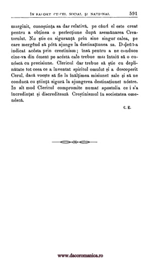 tIY RAI ORT ('U ('RI. SOCIAL SI NATI0NAT. 591
marginit, cunostinta sa dar relativa, pe cand el este treat
pentru a obtinea o perfectiune aupa asemanarea Crea-
torului. Nu tie en siguranta prin sine singur calea, pe
care rnergend sa pbta ajunge la destinattunea sa.
indicat acesta prin crestinism ; insa pentru a ne conduce
cine-va din 6menl pe acesta tale trebue mai intaii1 sa o cu-
n6sca cu precisiune. Clerical dar trebue s. stie cu depli-
natate tot ceea ce a inventat spiritul omului si a deseoperit
Cerul, data voeste sa fie la inaltimea misiunel sale si sa ne
conduct cu stiinta sigura la ajungerea destinatiunef ndstre.
In alt mod Clericul compromite numar apostolia ce i s'a
incredintat i discrediteaz5, Crestinisrnul in societatea ome-
nesca.
C. E.
I-a
" ->oetil>c.
www.dacoromanica.ro
 