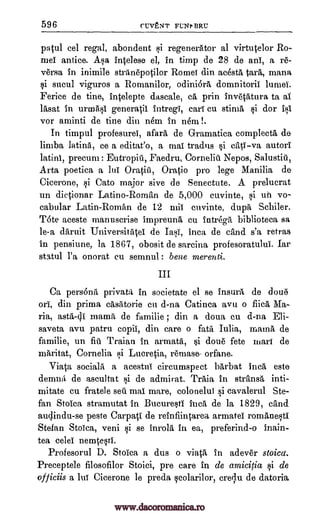 596 flVENT FL:NI, BRU
patul cel regal, abondent si regenerator al virtutelor Ro-
mei antice. Asa intelese el, in timp de 28 de ani, a re-
versa in inimile stranepotilor Romei din acesta tara, mana
si sucul viguros a Romanilor, odini6ra domnitoril lurnei.
Felice de tine, intelepte dascale, ca, prin inv4atura to al
lasat in urmasi generatil intregi, call cu stirna si dor Isl
vor aminti de tine din nem in nem !.
In timpul profesurel, afara de Gramatica complecta de
limba latina, ce a editat'o, a maT tradus si cati-va autori
latini, precurn : Eutropiti, Faedru, Corneliti Nepos, Salustiti,
Arta poetica a lui Oratia, ()ratio pro lege Manilia de
Cicerone, si Cato major sive de Senectute. A prelucrat
un dictionar Latino-Roman de 5,000 cuvinte, si uh vo-
cabular Latin-Roman de 12 miT cuvinte, dupa Schiler,
Tote aceste manuscrise impreuna cu intrega biblioteca sa
le-a daruit Universitatei de Iasi, Inca de cand s'a retras
in pensiune, ]a 1867, obosit de sarcina profesoratului. Iar
statul l'a onorat en semnul : belle merenti.
III
Ca persona privata in societate el se insura de done
ori, din prima ca'satorie en d-na Catinca avu o fiica Ma-
ria, asta-di mama de familie ; din a doua cu d-na Eli-
saveta avu patru copil, din care o fata Iulia, mama de
familie, un fill Traian in armata, si done fete mart de
ma,ritat, Cornelia si Lucretia, remase- orfane.
Viata sociala a acestul circumspect barbat Inca este
denma de ascultat s,4i de admirat. Traia in stransa inti-
mitate cu fratele sell mai mare, colonelul si cavalerul Ste-
fan Stoica stramutat in. Bucuresti Inca de la 1829, cand
audindu-se peste Carpati de reinfiintarea armatel romanesti
Stefan Stoica, veni si se inrola in ea, preferind-o inain-
tea celel nemtesti.
Profesorul D. Stoica a dus o viata in adever stoica.
Preceptele filosofilor Stoici, pre care in de amicitia si de
officiis a lui Cicerone le preda scolarilor, crelu de datoria
www.dacoromanica.ro
 