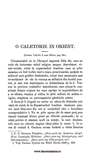 0 CALETORIE IN ORIENT.
(Urmare. Ve4I No 9, anal XIII-le, pag. 530,.
Ceremonialul de la Chio§cul imperial Ildic din care se
vede cat inriureqte cultul religios asupra desvoltiireT
sociale, visita la expatriarhul Ioachim care se p6te
asemana cu leul inchis intr'o cuqca prea frum6sa, a§edati in
mijlocul unel grildinT desfiitatore, totusT faro asemrLnare mat
ne-multumit de cat in visuina sa selbatica din fundul pus-
tieT, si mat ales inoiintarea ce dobandisem de la d. Vra-
nos in privirea romanilor macedoneni, care ajuno la con-
gtiinta despre origina for sunt apr6pe in imposibilitate de
a se afirma,--lumina §i ridica la telul indicat de acestd, o-
riginA, stitparlea cu precurnpanire gandurile n6stre.
A doua di 5 August un curier ne aduse de dimineta trei
carte de visita de la Expatriarhul Joachim destinate pen-
tru unul fite§-care din no! §i continend cate o heretisire
corespundet6re 1) Nu se pate spune cat de mare pret pun
6naenii luminatT dintre greet pe titlurile personale in a-
cesta eT semrimi, mult cu nen4i1:, la care titulatu-
rele sunt un obiceiti impins chiar !Ana la exces 2). In a-
cea di venind d. Gecleon ne-am hotark a visita Biserica
1). P. S. Gerasim Pitestenu: Ohk list& othrilc4.
D-lut Constantin Erbicenu: Oask tiEtec silS iX),o7cts.dtrrk coo"
Sub-semnatulul: 66sbc !Leta c-ijc AiStay.62vhc cove.
2) Vecli Paulsen System der Ethik Berlin 1889 p. 638.
vi-
etei
privire
Til; aEognXia4
www.dacoromanica.ro
 