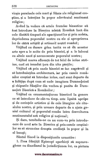 578 DECISIUNE
vio§ie persdnele cele mad qi Sante ale religiuna cre-
qtine, §i a intretine in popor adevdratul sentiment
religios ;
Aand in vedere ca artele frumase bizantine au
fost introduse in Biserica nostra Romans inch din
cele dinthiti timpurl ale aparitiund for §i prin acesta,
deprinderea poporuluT nostru cu ele aproprierea
for de chtra art*iT qi artisanii noWT romanT ;
V6s1.end cu durere gdna tacita ce se dh acestor
arte spre a le scote de prin biserici, §i a le inlocui
cu altele nuol qi necunoscute poporului nostru;
Y6clend marea afluenta de tot felul de icdne str6-
ine, cart au inundat Ora din tote pArtile;
V6clend ca prin unele biserici se fac zugriiveli si
s6 intrebuinteza architecture, iar prin casele roma-
nilor cre§tini sa introduc icane, car): sunt departe de
a infhtip, dupe cum s6 cade imaginea DumnecleireT
§i chipurile Santilor din vechea §i pazita de Dum-
neqeti Biserica a Romanilor ;
V6clend ca ornamentatiunea bisericel in genere
ce s6 introduce de cat-va timp, este lipsita aprcipe
§i de cerintele artistice §i de cele liturgice ale ritu-
alului nostru, si prin urmare departe de a ajuta ge-
niul cultural al poporuluT roman intru desvoltarea
sentimentuluT sell religion si national;
Si dara, temendu-ne ca nu cum-va prin introdu-
cere de noul arte in Biserica si prin casele crWini-
lor sa s6 struncine dreapta credinta in popor si in
el insu0;
Santul Sinod is dispositiunile urmatare :
1. Prea Santitii Episcopl eparhioti sa suprave-
gheze cu dinadinsul in jurisdictiunea, lor, ca pictura
si
www.dacoromanica.ro
 