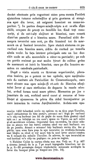 CALL I ORIE IN ORIENT 605
deeltri efectuate prin rugaciuni dare prea curata Fedor&
ajutat6rea tuturor suferindilor prin gustarea stropi-
rea apes din isvor, asigurat bisericei un numene-
peritor. '). In partea despre miada,-nopte a el se afla nIste
ocupate de preoti cu familiile lor, find tots casa-
toriti, i de cei-l-alts slujitori al bisericei, care conste,
dintr'un paraclis i o biserica mare. Paraclisul zidit de-
asupra isvorului este noti, pe din leuntrul tot de mar-
mum ca basinul isvorului. Spre reherit alaturea cu pa-
raclisul estE, biserica mare, zidita de curand pe temelia
alteia vechi. In fata intre.rei principale este un loc des-
chis uncle se afla mausoleile a cator-va patriarh1; pe sub
un portic rezimat pe mal multe 1iruri de colone gr6se
de xnarmura se intril in bisericit, care pe din launtru sa-
mana eu catedrala patriarhalii.
Dupe o visita scurtit ce fAcuram superiorului, *ea-
rem inainte, pe o potecd ce tae ogdrele, spre asedernin-
tele de caritate ale Patriarhiei de Constantinopole, care
aunt situate ma' spre miada-Eli re,arit de Biserica Anti-
tului Isvor si care strelucian de departe la razele sore-
lui, avend forma unui mare patrat. Merseram pe jos o
jumatate de orti, sorbind aerul curat recoros al loca-
litate ajunseram la p6rta din zidul ineopjurAtor pe
care intrarrun in eurtea Asedemintelor. Acosta este spa-
anului 1453 tabarand acolo cu Ntirea ca sa -Vita pept Turcilor,
care'l stramtorase de tote partilP, porunci sa't friga pe carbuni
vi'o cat' -va barbuni (un fel de peOe de mare forte gustos) cand
lata ca i se infatiqa un om care's spuse ca Tureit au sa'l cake
§i all sarobesca cetatea. Imperatul insa nu credea, ba cbiar ada-
ose ca atunct vor lua tureit cetatea and vor sari barbunii eel
de pe jeratic. Atunci o minune! tot' barbunit sarira, din foe §i
parlitt cum erau fura pull in apa isvorului cu credirga formata
mai Catlin ea cand ei vor marl tot' in acel isvor atunci cetatea
va fi reluata diu manile Turcilor. In adever, in apa isvorului se
ved inotdnd vr'o cat' -va pe§ti§ort cu pete ca rugina.
') Nichifor Calist in cartea citata mat sus. Vecli nr. 8 p. 467
a acestut jurnal) da la p. 7 pe seurt topografia bisericei, lar de
la p. 8-99 poveste§te despre vindecarile minunate sever§ite la
Isvor din inceput pant pe timpul seu (vec. 14).
§i
ail
§i
yi
O
gi
chili[,
ti
www.dacoromanica.ro
 