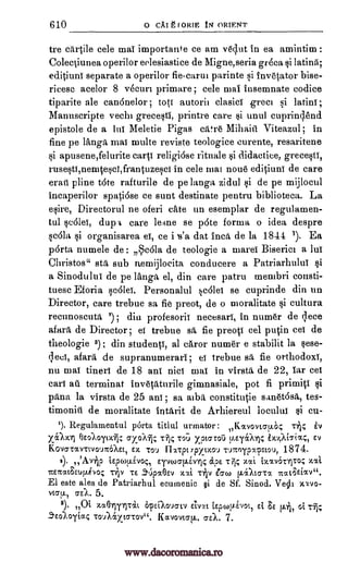 610 0 CAI g FORTE IN ORIENT
tre cartile cele mai importance ce am ved.ut in ea amintim :
Colectiunea operilor eelesiastice de Migne,seria green si latind;
editiuni separate a operilor fie-carui parinte si invetator bise-
ricesc acelor 8 vecurt primare; cele mail insemnate codice
tiparite ale can6nelor ; tots autorit clasict greet si latini ;
Manuscripte vechi grecesti, printre care si unit cuprinclend
epistole de a tut Meletie Pigas cam; Mihaiii Viteazul ; in
fine pe langa, mat multe reviste teologice eurente, resaritene
si apusene,felurite carp religiose rituale si didactice, grecesti,
rusesti,nenatesci,frantuzesci in cele mat none editiuni de care
erad pline tote rafturile de pe langa zidul si de pe mijlocul
inca,perilor spatiose ce aunt destinate pentru biblioteca. La
esire, Directorul ne oferi cate an esemplar de regulamen-
tul seOlet, chip care lemae se p6te forma o idea despre
sat% si organisarea et, ce i 13'a dat Inca, de la 1841 1). Ea
porta numele de: Scala de teologie a mares Biserica a lui
Christos" sta sub n.emijloeita conducere a Patriarhului si
a Sinodului de pe langa el, din care patru membri consti-
tuesc Eforia scOlet. Personalul scold se cuprinde din un
Director, care trebue sa fie preot, de o moralitate si cultura
recunoscuta ; din profesorii necesari, in numer de qece
afara de Director; et trebue sfi, fie preoti eel putin cei de
theologie 3); din students, al caror numer e stabilit la sese-
qeci, afara de supranumerari ; ei trebue sa fie orthodoxY,
nu mat tineri de 18 ani nict mat in virstii, de 22, Tar cei
cart au terminat invetaturile gimnasiale, pot fi primiti si
'Ana la virsta de 25 ani; sa alba constitutie sanet6sa, tes-
timonid de moralitate intrtrit de Arhiereul loeniut si cu-
'). Regulamentul porta titlul urmator: ,,Kavovto-p.k Ev
xomi ov--,),oytx* gyoxii; To; xpto-ro5 ELE4A14 ix4io-ia4, Ey
KOVaTOCVT:VOUITaa, EX TOU FIxTpt7pytzoy vyrroypapstoo, 1874.
2). 'Avijp tEpm.Livoq, Eywoo-l-tinc a.pE T7ic zai ixav6Tiiroc xtxt
7Eirat3Eup_ivo; Tip TE .5'6poc9Ev X'Xi. Tip eC70.1 [latC7TX 7rat3Eiav".
El este ales de Patriarhul ecumenic §i de Sf. Shied. Vecli xxvo-
vtcy., o-a. 5.
8). Oi zaOlyriTal. OFED0'.101`) ETV-it I.Epcollivot, Et 8E 14, Of. Tli;
aE0/0"riac To..a&xasTov". Kavovto-p.. o-El. 7.
ri
r91s
www.dacoromanica.ro
 