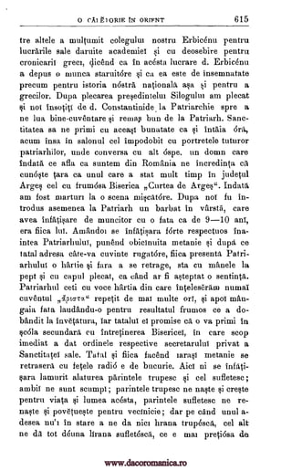 0 CAI ki oRIE tN ORIFNT 615
tre allele a multiunit colegulul nostru Erbic6nu pentru
lucrarile sale daruite academies si cu deosebire pentru
cronicarii greet, dicend ca in ac6sta lucrare d. Erbicenu
a depus o munca staruitore si ca ea este de insemnatate
precum pentru istoria nostra nationala asa si pentru a
grecilor. Dupa, plecarea presedintelut Silogului am plecat
si not insotiti de d. Constantinide la Patriarchie spre a
ne lua bine-cuventare si rentap bun de la Patriarh. Sane-
titatea sa ne primi cu aceast bunatate ca si 1ntaia brit,
acum insa in salonul eel impodobit cu portretele tuturor
patriarhilor, unde conversa cu alt 6spe, un domn care
indata ce afla ca suntem din Romania ne ineredinta ca
cun6§te tara ca unul care a stat mult timp in judetul
Arges eel cu. frum6sa Biserica ,,Curtea de Arges". Indata
am fost tuarturt la o scena miscatare. Dupa not fu in-
trodus asemenea la Patriarh un barbat in varsta, care
avea infati:,4are de muncitor cu o fata ca de 9-10 alai',
era fiica 1tlt. Amandoi se infatisara forte respectuos ina-
intea Patriarhului, punend obicinuita metanie si dupa, ce
tatal adresa cite -va cuvinte rugatore, fiica presenta Patri-
arhului o battle si fara a se retrage, sta cu manele Ia
pept si en capul plecat, ca cand ar fi asteptat o sentinta.
Patriarhul ceti cu voce hartia din care inteleseram numai.
cuventul Iptara" repetit de mat multe orT, §i apol man-
gaia fata laudandu-o pentru resultatul frumos ce a do-
bandit la inv6tatura, Tar tatalut et promise ca o va primi in
scola secundara, cu intretinerea Bisericei, in care stop
imediat a dat ordinele respective secretarului privat a
Sanctitatei sale. Tatal si fiica facend iarasi metanie se
retrasera cu fetele radi6 e de bucurie. Aict ni se infati-
sara lamurit alaturea parintele trupesc si eel sufletesc ;
ambit ne aunt stumps; parintele trupesc ne naste si create
pentru viata si lumea ac6sta, parintele sufletese ne re-
naste si povetuWe pentru vecinicie; dar pe and unul a-
desea nu'i in stare a ne da nice hrana trupesca, eel alt
ne da tot d6una lirana suflet6sca, ce e mat pretiosa de
www.dacoromanica.ro
 