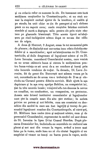 620 0 CtENTORIE t ORIENT
cu evlavie celor ce nazuesc la ele. De insemnat este Ind,
multimea cersitorilor in Constantino pole; ei nu stall nu-
mai la raspintii cerend ajutor de la treceton, ci umblk
pe strade, ba unis chiar se in de pasagers si nu'' slabesc
pang ce nu capatk ceva; uncle cersir6re betrane cutrierk
stradele si cautk' a destepta mila pentru ele prin niste can-
tece pe glasurele bisericestS. Tote aceste tipuri se'nfati-
sara pe rind inchipuirei n6stre dupk ce ne-am dat odih-
nei de nopte.
A doua di Mercuri, 9 August, eram in tot momentul gata
de plecare ; de diniindtri mat cerearam Inca odata dulceta sta-
fidelor si a smoch;nelor ; apot ne'ntretinurkm cu DI. Cons-
tantinide, al doile dragoman al legatiunes n6stre si cu DI.
Leon Ieronim, cancelarul Consulatului nostru, care venirrt
sa ne ureze calktorie bunk si ckrora le multemiram pen-
tru bursa-vointa ce an avut de a ne conduce si insoti prin
tote locurele vrednice de ved.ut. In deosebi, Dl. Leon Je-
ronim, fill de preot din Bucuresti mai adesea venea pe la
nos, cercetandu-ne de avem vre-o trebuintk de Dsa ofe-
rindu-ne Cavasul pentru diferite servicit. Mult ajutk la asa
depiirtare si in asa oral aprope Babilon, un compatriot ini_
Vat in tote usurele locale; voiajorul afla tot-deauna la nevoe
un consilier, un conducetor, un companion, un protector.
Acesta este folosul instituirei consulatelor legatiunelor
unei Or' in orasele man din alte ten str6ine; in acOstk
privire ne putem nos felicita, cum am constatat en deo-
sebire din modul in care am Post ingrijii si tratai de per-
sonalul legatiunei rornane din Constantinopole, al cArur set,
Dl. Mitilineu face onore Orel natiunei n6stre, cum si de
personalul Consulatului, representat in modul eel mai demn
de Dl. Ieronim in lipsa D -lui Consul Sturdza. Dupl ple-
carea Domnielor lor, incheindu-ne socotelele cu otelierul am
plecat si not mai din vreme la vapor, avend a trece mai
intai pe la vama, unde insa nu ni s'a cautat bagajele ci un
amploiat al viimei ne insoti cu barca pana la vapor, acolo
§i
si
ci
gi
ai
www.dacoromanica.ro
 