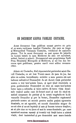 UN DOCUMENT ASUPRA FAMILIEI COSTACHE,
Acest document l'am publicat numai pentru ca prin
el se arata vechimea familiei Costache, din care se trage
Mitropolitul Veniamin Costache, vrednicul de amintire
pastor. Tot in acest document sa mai spune de jafurile
ce faceati tatarii in tam Moldovei de caw on navaleatl,
arderi, furturi si sclavii. Documentul este proprietatea Ina lt
Prea Santitului Mitropolit al Moldovei, l'au dat bu-
curos spre publicare, pentru care'l sent adanc recunos-
c6tor.
Adecit eft Costache, fiiul rapaosatului parintelut mien Ga-
vril Costache, ce ati lost Vornic mare de tara, de jos, fac
stire cu acesta incredintata scris6re a mea pentru cat sari
indurat milostivul Dumneileti de au daruit viata piirintelui
nostru a trai inteacestii lame, si apoi tiind randuiala a
prea puternicului Dumnedeti eft eine sa naste inteacestii
lume Taste a schimba intru m6rte. i intru viata dumi-
sale vOind multe case de boiari marl si mai de rand IA-
milind neasezate de parinci si in urmil, tragendu-sa la di-
vanurile Domnilor si pre la boiari,Dumn4lui rapaosa,tul
pArintele nostru ati socotit pentru multi patina, agonesita
dumisale, ce ati agonisit, au socotit dumnia,lul singur de
ne-ati ales si ne-ati inprtrtit si sate si bucate tuturor fratilor ;
sit s6 stie tine ce va Linea al sail in urma dumisale; pe care
asezitituri suntem asezati §i toemiti lots fratii intru a n4strA
viata ; deci inzastrand si pre dumnialui mai mare fratele
si
si
mi
www.dacoromanica.ro
 