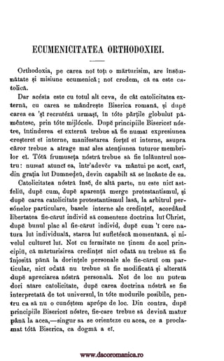 EC IIIIIENICITATEA ORTHODOXIEI.
Orthodoxia, pe carea nol toti o milrturisim, are insein-
mAtate misiune ecumenicA ; noT credem, at ea este ca-
tolica,.
Dar ac6sta este cu totul alt ceva, de cAt catolicitatea ex-
cu carea se mandre§te Biserica romans, §i dupe
carea ea recrut4z6, urma§l, in tote partile globului pA-
rnentesc, prin t6te mijlocele. Dupe principiile Biserice nOs-
tre, intinderea externs trebue sA fie numai expresiunea
cre§terel el interne, manifestarea fore el interne, asupra
caror trebue a atrage maY ales atentinnea tuturor membri-
lor el. Tatit frumuseta nostra, trebue sa fie inlauntrul nos-
tru: numai atunci ea, inteadever va mAntui pe ace, earl,
din gratia lul Dumnedet, devin capabili sa, se incante de ea.
Catolicitatea n6stra fuse, de alts parte, nu este nici ast-
felitI, dupe cum, dupe aparentA merge protestantismul,
dupe carea catolicitate protestantismul lass, la arbitrul per-
*36nelor particulare, basele interne ale credineT, acordAnd
libertatea fie-citrui individ ss comenteze doctrina lul Christ,
dupe bunul plat al fie-ciirui individ, dupe cum 'I cere na-
tura lul starea luT suflet4scA mornentanii, §i ni-
velul culture! hi!. Nol cu fermitate ne tinem de acel
marturisirea credintel nici odata nu trebue sit fie
injosita pawl, la dorintele personale ale fie-dirul om par-
ticular, nici ()data nu trebue sa fie modificata i alteratii
dupe apreciarea n6stra, personals. No! de loc nu putem
dori atare cat olicitate, dupe carea doctrina nostrA se fie
interpretata de tot universul, in tote modurile posibile, pen-
tru ca sa nu o cund§tern aprope de loc. Din contra, dupe
principiile Bisericel nostre, fie-care trebue s t devina matur
Omit la acea,singur sa se orienteze cu acea, ce a procla-
mat t6t6, Biserica, ea dogma, a el.
terns,
eT
individuals,
ca
gi
's1
si
www.dacoromanica.ro
 