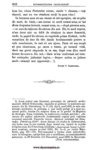 632 ECUMENICITATEA ORIHODOX;EY
inta lor, vocea Parintelut ceresc, carele chiama, tott
45menit, cart nu vor remanea suro4.1 la acea voce !
In luerarea mea ell. am chutat BA me apropiez, eat se pote
de mult, de viata,am cAutat sit scriti numat acea, ce 'oat
dicta dreptatea interna, numat aces, ce,dupe pitrerea mea,
se cere de ratiunea fie-ctiruea din not. Di, in mod expres,
m'am facut nici un felhl de citatiuni in atare domeniti,
unde. in peptul fie-aruea, se cuprinde prima fontana., unde
constiinta de sine da tote datele fundamentale pentru a-
cele conclusiunt, la earl eu am ajuns. Daa, eta am reusit
sa pun chestiunea, pe carea o tratez, pe terenul vital,
daca am putut respunde la ea asa, dupe cum dice omul
intern fie-caruoa din not, daca m'am conformat aci tutu-
lor cerintelor judecatet logice, despre acOsta se judece
multstimatil met opponents... ').
George P. Gamureono.
1). Acest articul este discursul, pronuntat de pArintele archi-
ma,ndrit Illihail Gribanovsky, inspector qi profesor In academia spi-
rttuala din St. Petersburg, la 3 (15) April, anal 1888, in sala con
ferentel academies, in presenta a mai multi prelati §i a unui nu-
meros public, inainte d'a sustinea them sa in gradul de Magistru
in theologie, thssa, intitulata, in traducerea rondinet, ast-feliu :
cercare d'a explica adeve'rurile fundamentals cregtine prin raVunea
omens ca naturala. Fascicula intaia. Adearul existenfei lug Dum-
ne4ett. Petersburg, 1888". Acest discurs s'a tradus de subsemnatul,
din limba rasa in cea ronzcinet, dupe textul rus, tiparit in revista
religiOso rasa din Petersburg, intitulata : xpoeTioffeHoe Trude.. (Lec-
tura cre§tina), anume pe anul 1888, No. 5-6, pe lunile Maiu,
pag. 727-731. Sub-semnatul a tradus acest articul-dis-
curs in Intregime, aprOpe Para tact o modificare, cu consiartimentul
autorului, la 29 Noeinbre (11 Decembre), anal 1889, in Bucureot.
(Nota subsemnatului).
lunie,
0,44.1,0.0
In-
www.dacoromanica.ro
 
