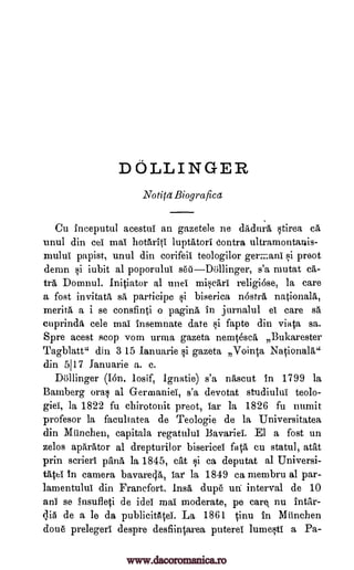 DOLLINGER
Notita Biografica
Cu inceputul acestui an gazetele ne drtdu a stirea ca
unul din eel mal hotliriti luptAtori contra ultramontanis-
mulul papist, unul din corifeii teologilor ger ani si preot
demn gi iubit al poporului s'a mutat ca-
tea Domnul. Initiator al unei rniscari religiose, la care
a fost invitata, sa participe si biserica nostril nationals,
merits a i se consfinti o pagina in jurnalul et care sä
ettprina, cele mat insemnate date si fapte din viata sa.
Spre acest stop vom urma gazeta nemtescrt Bukarester
Tagblatt" din 3 15 lanuarie i gazeta Vointa Nationala"
din 5117 fanuarie a. c.
Dollinger (Ion. losif, Ignatie) s'a nascut in 1799 la
Bamberg oral al G-ermaniei, s'a devotat studiului teolo-
giel, la 1822 fu cbirotonit preot, tar la 1826 fu numit
profesor la facultatea de Teologie de la Universitatea
din Miinchen, capitala regatului Bavariei. El a fost un
zelos aparator al drepturilor bisericei fats cu statul, atat
prin scrieri prima la 1845, cat si ca deputat al Universi-
tatei In camera bavarecla, tar la 1849 ca membru al par-
lamentului din Franefort. Insa dup6 uti interval de 10
ani se insufleti de Mei mai moderate, pe care nu intar-
qiti de a le da publicittltei. La 1861 tinu in Mtinchen
done prelegerl despre desflintarea puterei lumesti a Pa-
se'iiDiillinger,
www.dacoromanica.ro
 