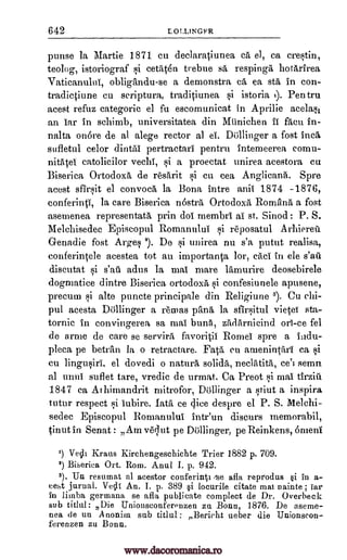 642 LOWNGFR
punse la Martie 1871 cu declaraOunea ca el, ca crestin,
teolog, istoriograf si cetiiten trebue sá respinga hotArirea
Vatieanului, obligtindu-se a demonstra ea ea sta in con-
tradictiune cu seriptura, tradiciunea si istoria Pen tru
acest refuz categoric el fu escomunicat in Aprilie acelasi
an tar in schimb, universitatea din Miinichen ii facu in-
nalta on6re de al alege rector a] el. Dainger a fost Inca
sufletul celor dintai pertractari pentru Intemeerea eomu-
nitMei catolicilor vechi, si a proectat unirea acestora cu
Biserica OrtodoxA de resarit si en cea Anglicans. Spre
acest sfirsit el convoca la Bona intre anii 1874 -1876,
conferinV, la care Biserica nostril Ortodoxa, Romilna a fost
asemenea representatii, grin dol membri al st. Sinod: P. S.
Melchisedec Episcopul Romanului si reposatul Arhiereii
G-enadie fost Arges 2). De si unirea nu s'a putut realisa,
conferintele acestea tot au importan0 lor, cad in ele s'aft
discutat adus la mai mare lrunurire deosebirele
dogmatice dintre Biserica ortodoxa si confesiunele apusene,
precut]] st alte puncte principale din Religiune 3). Cu ehi-
pul acesta Do Ringer a reams pang la sfirsitul vietel sta-
tornic In convingerea :.,4a mai bun5, zadArnicind on -ce fel
de arrne de care se servira favoritil Rornei spre a Indu-
pleca pe betrAn la o retractare. Fa Va, en amenintrul ca si
cu lingusiri, el dovedi o naturrt solidi, neclatititi, semn
al mini suflet tare, vredic de urmat. Ca Preot F,d mai tirziii
1847 ca Adrimandrit mitrofor, linger, a stint a inspira
tutor respect si lubire. Iata ce dice despre el P. S. 1V1elehi-
sedec Episcopul Romanului Intr'un diseurs memorabil,
-cinut in Senat : Am vequt pe Dollinger, pe Reinkens, &nerd'
') Vecli Kraus Kirchengeschichte Trier 1882 p. 709.
2) Biserica Ort. Rom. Anul I. p. 942.
3). Un resumat al acestor conferin0 /se afla reprodus §i in a-
eest jarnal. Veclt An. I. p. 389 §i locurile citate mat nainte ; iar
in limba germana se afla publicate complect de Dr. Overbeek
sub titlul : Die Uniouseonferenzen za Bonn, 1876. De aseme-
nea de un A nonim sub titlul : Berieht ueber die Unionscon-
ferenzen zu Bonn.
t).
si s'au
ce'l
www.dacoromanica.ro
 