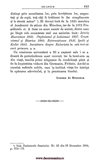 DOI LINGt, R 643
distins1 prin moralitatea lor, prin Invetatura lor, respec-
tatI si de eopii, toti II intalnesc be fac complimente
si le serut'a mane 1). El deveni Inca de la 1835 membru
al Academie' de stiinte din Munchen, iar de la 1873 Pre-
sedintele el'. A litisat un mare numer de scrieri, dintre care
pe langa, cele enumerate mal sus amintim Inca: Istoria
Bisericesca 1836. Pagecnismul si ludaismul 1857. Creoti-
nismul si Biserica 1860. Reformatiunea 18-16. 1polit si
Kalist 1853. Inverettura despre Euharistie in cele fret ve-
curt prim are, §. a.
Cu ocasiunea aniversArei a 90 a nasterel sale i se a
dusera de pretutindenea marl onoruri, iar la incettrea sa
din viatil, familia priori telegrame de condolentil Omit si
de la Imperatesa vecluvA. din Germania, Frideric. Ast-fel se
onorez'a sufletele nobile, care 'st inchina viata lor intrega
la apArarea ad.everulul, si la practicarea binelui.
Iconown Al. Miroiieseu.
4`.=> )°
1) Ve4i Desbaterile Senatului Nr. 23 din 18 Deeembre 1884,
p. 372-73.
cap
www.dacoromanica.ro
 
