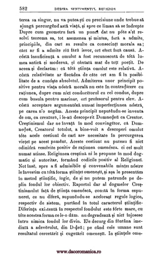 582 DESPRIt SFNTIMP.NTI'L RET IGIOS
terea sa singur, nu va putea sti cu precisiune unde trebue 85,
ajungd percurgend astA viata, si spre ce liman sa, se indrepte
Dupre cum geometru farti un punct dat nu p6te a's1 re-
solvi teorema sa, tot asemenea mintea, fara a admite,
principiile, din cars sa resulte ca consecinti morala sa ;
call ar fi a admite bra isvor, or! efect fara, causrt.
cesta insuficienta a omulul a fost recunoscuta de tatil, lu-
mea antics si moderna, si cantata mac de tot! poetic. De
aceea declardm : ca t6til stiinta omulu! este relativa.
cesta, relativitate ar decadea de cite orf am fi in posibi-
litate de a cundste absolutul. Admiterea unor principii po-
sitive pentru viata nostrg, morala nu este in contraqicere cu
ratiunea, dupre cum nicf condueetorul cu eel condus, dupre
cum busula pentru marina,r, orT profesoru] pentru elev. A-
dstii aeceptare argumentezA numai imperfectiunea nostril,
pe carea n'o negAm. Aceste principii neputendu-se inventa
de om, ca creaturA, i descoperit Durnnedeti ea Creator.
Crestinismul dar ne invata, in mod convingetor. cat Dum-
neqeki, Creatorul totului, a bine-voit a descoperi omuluf
tote acele cestiuni de call are necesitate in percurgerea
vietef pe acest pament. Aceste cestiunt nu puteau fi nicf
odiniora resolvite positiv de ratiunea omenesca. ci eel unlit
numai atinse. Religiunea crestina ni le propune in mod dog-
matic $i autoritar, fornAnd codicile positiv al Religiunei.
No! inse, spre a fi admisibile convenabile mintea nostre
le investinn cu tOta forma stiintei omenesti, asa le presentdm
in metod stiintific, logic, de si nu putem patrunde pe de-
plin fondul for obiectiv. Raportul dar al dogmelor Cres-
tinisnaului fats de stiinta omenesca, consta in forma espu-
nerd, ce nu difera, supunendu-se acelorasf regule
respectiv de sistem, purtand in totul caracterul stiintific-
Diferinta exLtentil in respectul fonduluf este forte mare, cu
tote acestea forma ce le-o dam. nu degradeaza si nici injosesc
intru nimica fondul for divin. Ele decurg din fontana ime-
diata a adev6ruluf, din D-4eil ; pe cAnd cele umane sunt
resultatul cercetdril cugetilril omenesti. In stfincele ome-
si
rill A-
si A-
le-ail
si
si
logice,
si
www.dacoromanica.ro
 