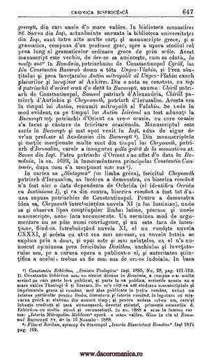 CRO VICA BICFRICEhCA 647
grece§ti, din can unele d'o mare valore. In biblioteca manastirei
Sf. Savva din Ia2, actualminte anexata la biblioteca universittget
din Iafe, sunt intre alte multe cart si manuscripte grece, o
gramatica, compusa d'un profesor grec, spre a usura studiul eel
prea lung al gramaticelor ordinare grece de prin scale. Acest
manuscript este vechiu, de ore-ce sa aminteste, cum sa canna la
ant" in Romania, patriarbului de Constantinopol Cyrill, lui
Ion Constantin Basarab dolma a tUta Ungro-clakia, §i Prea san-
titului $i prea invqatului Antim mitropolit al Ungro-Vlahiet exarh
plaiurilor si locotiitor al Ankirei. Din o nota se eonstata, ca to
4 patriarhit d'orient era d'o data in Bucure§tt, anume : Chiri/ patri-
arh de Constantinopol, Samuel patriarh d'Alexandria, Chirii/ pa-
triarh d'Antiohia Chryasanth, patriarh d'Ierusalim. Acesta era
in timpul lui Antim, renumit mitropolit al Valahiet. Se ede in
mod evident, ca pe timpul lui Antim lviraul au fost adunati la
Bucure§tt tots patriarhii d'Orient eu vre-o ocasie, cu care ocasie
s'a facut capture de felicitare ocasionala. Manuscriptul este
scris in Bucure§tt §i mai apoi venit in la§1, adns de sigur de
vr'un proftsor al Academies din Bucurefa 1). Din manuscriptele
si cartile mentionate multe sunt din timpul lui Chrysanth, patri-
arh d'Ierusalim, carele a inaugurat §cdla grecii de la monastirea at.
Savva din Patru patriarhi d'Orient s'au aflat d'o data in Ro-
mania, la an. 1693, la inmormentarea principelul Constantin Can-
temir, dupa cum s'a mentionat mai sus 2).
In cartea sa Sintagma" (in limba greca), fericitul Chrysanth
patriarh d'Ierusalim, sa incerea a demonstra, ca biserica romand
n'a fost nice o data dependenta de Ochrida (el identifica Ocrida
ea lustiniana I), §i ea din contra, biserica romaidi a fost tot d'a-
una supusa patriarhiei de Constantinopol. Pentru a demonstra
idea sa, Chrysanth intrebuinteza nuvela XI (a lui Justinian), unde
sa observa lipsa constiintelor limber latine, precuin i unele
nianuscripte, none, Inca necunoscute. Un aseminea, mod de argu-
mentare nu se like numi convingetor, si nu este fara de inten-
fiind-ca. intrebuintiind nuvela XI, el nu cunoste nuvela
CXXXI, acesta cu aht era mat neeesar, ca nuvela intAia se
explica prin a dun, apoi este si mai neinteIes, ca el n'a cu-
noscut opiniunea prea fericitului Dositheu, unchiulai si invetato-
rului seu, pe a caruea opera a publicat-o el, si autoritatea stiin-
tifica a acelui t trebue sa fie mai sus de on-ce indoiala. In basa
1) Constantin Erbicgnu, ,,tevista Teologica" Iasi. 1885, No. 28, pag. 121-122.
D. Constantin Erbic6nu estt, nil elenist distills in Romania, a compus 0 at multe
scrieti pe cart parte le-a publicat, si parte le va publica, scrierile aceste au o
mare valOre Theologi a si literara. Dn vr'o cal -va ani studiaza manuscriptele si
imprimatele grece si romdne, mai ales publicate in terile romans, ;wend un
interes particular pentru limba, literature gi istoria romane, in legatura cu mis-
carea grect si slavona din anumit timp ; si pentru acesta em, care'si
iubeste credinta si tara stremogascli, devotat stiintei, prirneste ostenelile d.
Erbic6nu cu mnita stimii si recunostintli. In au. 1888 a scos la lumina car
tee: ,istoria Mitropoliez Moldovez" opera e inane valbre. Gion in zia ul Bonma-
nul la 16 Noembr Ib88.
2) Filaret Scriban, episcop de Stavropol Istoria Bisericescd Banana". IaqT 1871
pug. 104.
si
malte
gi
Jail.
gi
-pane,
gi
si
011-ce
1'r. (1.
gi
Bucnre,t1 .
www.dacoromanica.ro
 