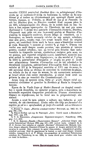 648 CRONICA B1SERI( g';CA
nuvelei CXXXI patriarlitil Dositheg (lice : ca arhiepiscopul d'Oc-
drida (si el confunda 0 Arida cu Iustiniana I), trebue sa fie nea-
tarnat si el trebue sa chirotonisascA, pre episcopiT Dacia medi-
terane, ripensa, at Tribaliee, at Misia de sus t al Pannier.
alt loc Dositheu dice, ca Biseriea romeind. fiind supush pana in
an 450, arhiepiscopulut din Roma, de la acesta data ea mat in-
taiu a fost supusa episcopulut de Thesalonic, Tar mai pre urma
lustiniana 1. 1) Acesti tret patriarlu d'Ierusalim-Nectaria, Dositheu,
Chrysanth sun'. 'Ate eel mat in,-entna-ti prelati at Bisericei d'le-
rusalitn in timpurile moderne, d'acea densii se considers, ca i-
lustraciunt, ca Ierarhi renumitt eelebri de top autorit ortodox),
mai ales greet, ronidnt rusT, earn aeesti ierarht find de origina
greet, ail contribuit forte mult la bursa stare a bisericilor romdna
§i rush. Renumi0 numesc si romilnit 2), §i ru it 3,. D'acea am
vorbit mat mult despre aceste persone, can presinta si interes
pentru romcinil ortodox), cart au treent prin telurite fase nefa-
vorabile in timpurile trecute, ajntandu-se reciproc prin acea, en
ce puteau, sub raportul religioso-moral, intelectual, material mat
ales avond In vedere acea itnprejurare, ea din secolul al 7 'Ana
la 1534 in patriarhatul d'Ierusalim se alegeu nu greet ci arabi
can adminrstrau biserica d'Ierusalim rett de tot, aducencl-o la
decadenta complecta, patriarchatul d'Ierusalirn find, in finele se-
colului al XV si la inceputal secolultu al XVL asa (le serac, in
cat serviciul divin se efectua de sacerdoti in vestminte de plaza,
cu trikele de fer si vase de arama, in cat numerosele monastiri
§i locurl sfinte s'au cedat eterodoxilor, si ,clerul local arab nu
primea la sine pe veneticiT din Constantinopol....4)
Acum voim sa spunem ceva, forte p- seurt. despre rolul ca-
rentulni civilisator al grecilor in Romania i Rusia in timpurile
trecute.
Epoca de la Vasile Lupu §i Basarab Cu- dreptul consti-
tue o epoch deosebita, cu caracter propriu, prin o desvoltare in-
telectuala superiOra timpurilor precedeote. 1)'acum slavonismul
dispare cu repeclictune, tar in locul sea Ta preponderant ele-
nismul.
Acesta a avut in tara nOstra o cultura mat inflorita maT
variata, de cat slavonismul. Liniba zeilor din Olip are farmecal d'a
captives pe cel ce o aprofundeztt, gi fora d'a exclude orl -ce literature(
_Nicolae V. Laiczt. Biserica ortodoxa romdna" Bucurestl, an. 1883 Nr. 10
pag, 795-796 .
2) Eilaret Scriban epicop de Stavropol. Istor, biseric eased. a Romanilor".
Iasi, 1S71, pag. 104.
3) T. H. cImnitunomh Cospettentute geptionnue Boupoca.", Petersburg 1882,
pag.
H, H- Aypaowb IlpaB6a o llazecTuttexxb Aimaxl," Adevaul despre afa-
cerile Palestiniene" Musqua 1886, pag. 101-102. AcCssii carte. compusii de d.
N. N. Damn,. fost redactor al ziarulul Bocrowb" (Orientul) din Mosqua, trac-
teza despre afacerile Bisericei d'Orient in genere despre patriarhstul d'Ie-
rusabm in special. Este compusil in spirit ultra-ortodox, simpatisand grecilor
ortoclaxl provocat find de aparitiunea la luminii a unet despre orientul
ortodox, compusii de d. A. V. Eliseec vice-preledinte al societatei Palestiniene
ortodoxe dill Petersburg, in an. 1884, in carea clerul grey ortodox este luat
cu total in deridere .
In
't
Math
§i
1)
3.)I-352.
Ri
cnrtt
www.dacoromanica.ro
 