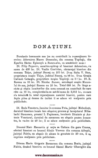 DONATIUNI.
Personele insemnate mai jos au contribuit la reparatiunea bi-
sericei Adormirea Maicei Domnului, din comuna Tupi latil, din
Eparhia Sante, Episcopii a Romakului, cu urnAtorele sum' :
Dl. Flip Popoviei, membru epitrop al bisericei Adormirea, Pu
suma de 430 lei. DI. Vasilie Cioccirlan, cantaretul bisericei din
comuna Talpa, judetul Neamt cu 10) lei. D-na Safta V. Stan,
proprietara mosiei judetul Neamt, cu 88 lei. D-na Gratia
Calimah Catargiu, proprietara mosiei cu 5) lei. Dl. R.
Roman cu 10 lei. DI. Nicola' Zumer, arendasul mosiei Munce-
lul de sus, judetul Roman cu 10 lei. Total 688 lei. Pe liinga a-
costa si obstia locuitorilor din acea comuna au contribuit fie-care
cote cu 10 lei, complectiindu-se ast-fel suma de 2,312 lei, cu care
s'a termini, in total reparatiunea numite biseriei, pentru care
fapta piosa si demna de iinitat li se aduce vii multemiri prin
p ublicitate.
DI. Radu Venatoru, locuitor in comuna Piria, judetul Mehedinti,
daruind bisericei locale tree sfesnice; precum gi invetatorul Miha-
lachi Stancescu, preutul I. Papinescu, locuitorii Dimitrie si An-
tonie Venatorul, daruind de asemenea un sfesnic pentru Iconos-
tas, in vaiore de 20 lei ; li se aduce multemiri prin publicitate.
Domnul Marc Manzaviu si sotia sa Catinca din gara Crasna,
oferind bisericei cu hramul Sanii Voevozi din comuna
judetul Falciu, un sfesnic de alama in greutate de 20 oca, li se
exprima multemiri prin publicitate.
Domna Maria Grigorie Boranescu din comuna Bozia, judetul
Falciu, donand bisericei cu hramul Santul Martir G-heorghie din
Talpa,
Albestir,
Tupilagh
www.dacoromanica.ro
 