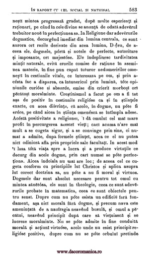 IN RAPORT ( EL SOCIAL ST NATIONAL 583
nest! mintea progresaza gradat, dupe multe esperienti si
rationart, pe cand in cele divine se anunta de odata adeverul
trebuitor noue in perfeetiunea sa. In Religiune dar adeverurile
dogmatice, decurgend imediat din lumina centrala, ce sunt
aurora ori razile derivate din acea lumina, Weil, de a-
ceea ele, dogmele, porta si notele de perfecte, autoritare
si imposante, or! majestase. Ele indeplinesc tardivitatea
mintit naturale, evita erorile comise de ratiune in asemi-
nea materie, in fine pun capat tuturor nedumeririlor ome-
nest! in cestiunile vitale, ce interesaza pe om, si prin a-
asta fac a disparea, ca intunericul prin luminA, tate opi-
niunile curidse si absurde, emise din crierii morbosi
pecatosi moralminte. Crestinismul a facut pe om a fi tot
asa de positiv in cestiunile religiose ca si in stiiircele
exacte, cu acea diierinta, a acolo, in dogme, nu pate fi
er6re, pe cand aicea in stiinta omenesca se intimpla adese.
Ac4sta positivitate a religiunei, da omului eel mai mare
profit in percurgerea acestei vieti; caci acuma n'are maI
mult a se cugeta sigur, si a se convinge prin sine, ci nu-
mai a admite, dupa formele stiintet, acea ce el nu putea
odiniora afla prin propriele sale facultat!. In acest mod
/1 lasa tata viata spre a lucra si a produce virtutile ce
decurg din acele dogme, prin cart numat se pate perfec-
tions. Aicea indoiala nu mai are loc ; de aceea eel ce eu-
geta conform cu principiile lui Christos si aplica asupra
lui corect doctrina sa, nu p6te a nu fi moral si virtuos.
Dogmele dar sunt absolut necesare pentru tot omul en
mintea san6t6sa, ele aunt in theologie, ceea ce sunt adeve-
rurile probate in matematica, ceea ce sunt obiectele pen-
tru sensi. Dupre cum nu pate esista un edificiii fart fun-
dament, asa nici morala fart dogme, si precum nava este
amenintata de a naufragia neavend busula, si omul a pe-
catui, neavend principit dupa care sa vietuiasca si se
lucreze moralminte. Nu se p6te admite in fine conduita
morale si actiuni virtuase, acolo unde nu esist principit re-
ligiose positive, dupre cum nu se p6te orbului pretinde
CI'
or!
't
nici
www.dacoromanica.ro
 