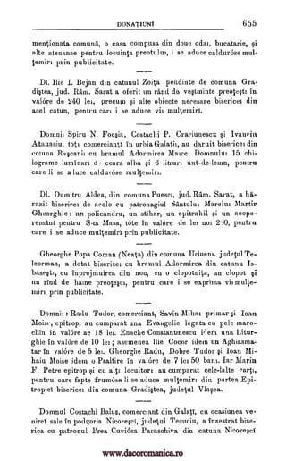 DoNATIuNt 655
mentionata comma, o casa compusa din done odai, bucatarie,
alte atenanse pentru locuinta preotului, i se aduce caldurOse mul-
temin prin publicitate.
Dl. Ilie I. Bejan din catunul Zoita pendinte de comuna Gra-
di§tea, jud. Ram. Sarat a oferit un rand de ve§tminte preote§tt in
valOre de 240 lei, precum i alte obiecte necesare bisericei din
acel catun, pentru cart i se aduce vii multemiri.
Doin.nir Spiru N. Foc§ia, Costachi P. Cra,eiunescu ysi Ivanein
Atanasiu, tott comercianti in urbia Galati), au daruit bisericei din
cotuna Raranii cu hramul Adormirea Marcel Domnului 15 chi-
lograme luminart d- ceara alba §i 6 litruri unt-de-lemn, pentru
care li se a lute caldurose multemiri.
Dl. Dumitru Aldea, din comuna Puesci, jud. Ram. Sarat, a ha-
razit biserieet de acolo en patronagiul Santulur Marelut Martir
Gheorghie : un policandru, un stihar, un epitrahil §i un acope-
remant pentru S.ta Masa, tote in valore de let not 280, pentru
care i se aduce multemirt prin publicitate.
Gheorghe Popa Coman (Neata) din comuna Urlueni. judetul Te-
leorman, a dotat bisericer cu hramul Adormirea din catunu Is-
base§ti, cu inprejmuirea din nou, cu o clopotnita, un clopot §i
un rind de haine preoteri, pentru care i se exprima vit multe-
tnirt publicitate.
Domnit : Radu Tudor, comerciant, Savin Millar primar §i Ioan
epitrop, au cumparat una Evangelie legata cu pele maro-
chin in valore ae 18 let. Enache Constantinescu idem una Litur-
ghie in valore de 10 let; asemenea Ilie Cocor idem un Aghiasma-
tar in valOre de 5 let. Gheorghe Radu, Dobre Tudor §i Ioan Mi-
haiu Moise idem o Psaltire in valore de 7 lei 50 bans. Iar Marin
F. Petre epitrop si cu alit locuitort au cumparat cele-lalte
pentru care fapte frumose li se aduce multemiri din partea Epi-
tropie! bisericer din comuna Gradi§tea, judetul Vlara.
Domnul Costachi Balu§, comerciant din Galati, cm ocasiunea ve-
nire! sale in podgoria Nicore§c1, jude-tul Tecuciu, a lnzestrat bise-
rica cu patrouul Brea Cuvi6sa Paraschiva din catuna Nicoreri
yi
Moist,
carp,
prin
www.dacoromanica.ro
 