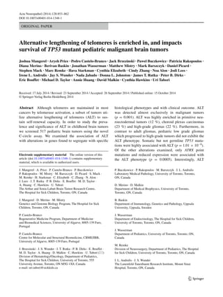 1 3
Acta Neuropathol (2014) 128:853–862
DOI 10.1007/s00401-014-1348-1
ORIGINAL PAPER
Alternative lengthening of telomeres is enriched in, and impacts
survival of TP53 mutant pediatric malignant brain tumors
Joshua Mangerel · Aryeh Price · Pedro Castelo-Branco · Jack Brzezinski · Pawel Buczkowicz · Patricia Rakopoulos ·
Diana Merino · Berivan Baskin · Jonathan Wasserman · Matthew Mistry · Mark Barszczyk · Daniel Picard ·
Stephen Mack · Marc Remke · Hava Starkman · Cynthia Elizabeth · Cindy Zhang · Noa Alon · Jodi Lees ·
Irene L. Andrulis · Jay S. Wunder · Nada Jabado · Donna L. Johnston · James T. Rutka · Peter B. Dirks ·
Eric Bouffet · Michael D. Taylor · Annie Huang · David Malkin · Cynthia Hawkins · Uri Tabori 
Received: 17 July 2014 / Revised: 23 September 2014 / Accepted: 26 September 2014 / Published online: 15 October 2014
© Springer-Verlag Berlin Heidelberg 2014
histological phenotypes and with clinical outcome. ALT
was detected almost exclusively in malignant tumors
(p = 0.001). ALT was highly enriched in primitive neu-
roectodermal tumors (12 %), choroid plexus carcinomas
(23 %) and high-grade gliomas (22 %). Furthermore, in
contrast to adult gliomas, pediatric low grade gliomas
which progressed to high-grade tumors did not exhibit the
ALT phenotype. Somatic but not germline TP53 muta-
tions were highly associated with ALT (p = 1.01 × 10−8
).
Of the other alterations examined, only ATRX point
mutations and reduced expression were associated with
the ALT phenotype (p  = 0.0005). Interestingly, ALT
Abstract  Although telomeres are maintained in most
cancers by telomerase activation, a subset of tumors uti-
lize alternative lengthening of telomeres (ALT) to sus-
tain self-renewal capacity. In order to study the preva-
lence and significance of ALT in childhood brain tumors
we screened 517 pediatric brain tumors using the novel
C-circle assay. We examined the association of ALT
with alterations in genes found to segregate with specific
Electronic supplementary material  The online version of this
article (doi:10.1007/s00401-014-1348-1) contains supplementary
material, which is available to authorized users.
J. Mangerel · A. Price · P. Castelo-Branco · P. Buczkowicz ·
P. Rakopoulos · M. Mistry · M. Barszczyk · D. Picard · S. Mack ·
M. Remke · H. Starkman · C. Elizabeth · C. Zhang · N. Alon ·
J. Lees · J. T. Rutka · P. B. Dirks · E. Bouffet · M. D. Taylor ·
A. Huang · C. Hawkins · U. Tabori 
The Arthur and Sonia Labatt Brain Tumor Research Centre,
The Hospital for Sick Children, Toronto, ON, Canada
J. Mangerel · D. Merino · M. Mistry 
Genetics and Genome Biology Program, The Hospital for Sick
Children, Toronto, ON, Canada
P. Castelo-Branco 
Regenerative Medicine Program, Department of Medicine
and Biomedical Sciences, University of Algarve, 8005-139 Faro,
Portugal
P. Castelo-Branco 
Centre for Molecular and Structural Biomedicine, CBME/IBB,
University of Algarve, 8005-139 Faro, Portugal
J. Brzezinski · J. S. Wunder · J. T. Rutka · P. B. Dirks · E. Bouffet ·
M. D. Taylor · A. Huang · D. Malkin · C. Hawkins · U. Tabori (*) 
Division of Hematology/Oncology, Department of Pediatrics,
The Hospital for Sick Children, University of Toronto, 555
University Avenue, Toronto, ON M5G 1X8, Canada
e-mail: uri.tabori@sickkids.ca
P. Buczkowicz · P. Rakopoulos · M. Barszczyk · I. L. Andrulis 
Laboratory Medical Pathology, University of Toronto, Toronto,
ON, Canada
D. Merino · D. Malkin 
Department of Medical Biophysics, University of Toronto,
Toronto, ON, Canada
B. Baskin 
Department of Immunology, Genetics and Pathology, Uppsala
University, Uppsala, Sweden
J. Wasserman 
Department of Endocrinology, The Hospital for Sick Children,
University of Toronto, Toronto, ON, Canada
J. Wasserman 
Department of Pediatrics, University of Toronto, Toronto, ON,
Canada
M. Remke 
Division of Neurosurgery, Department of Pediatrics, The Hospital
for Sick Children, University of Toronto, Toronto, ON, Canada
I. L. Andrulis · J. S. Wunder 
The Lunenfeld-Tanenbaum Research Institute, Mount Sinai
Hospital, Toronto, ON, Canada
 