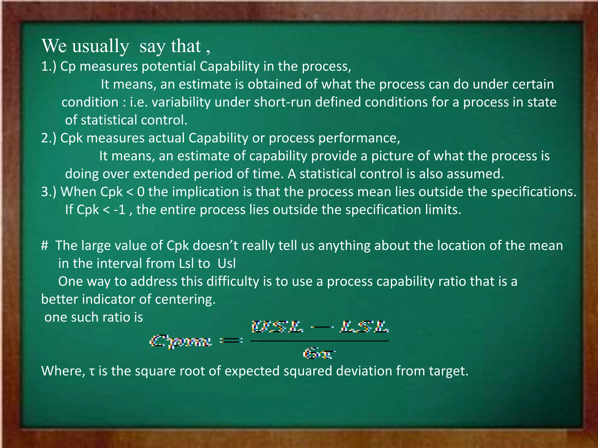 We usually say that ,
1.) Cp measures potential Capability in the process,
It means, an estimate is obtained of what the process can do under certain
condition : i.e. variability under short-run defined conditions for a process in state
of statistical control.
2.) Cpk measures actual Capability or process performance,
It means, an estimate of capability provide a picture of what the process is
doing over extended period of time. A statistical control is also assumed.
3.) When Cpk < 0 the implication is that the process mean lies outside the specifications.
If Cpk < -1 , the entire process lies outside the specification limits.
# The large value of Cpk doesn’t really tell us anything about the location of the mean
in the interval from Lsl to Usl
One way to address this difficulty is to use a process capability ratio that is a
better indicator of centering.
one such ratio is
Where, τ is the square root of expected squared deviation from target.
 