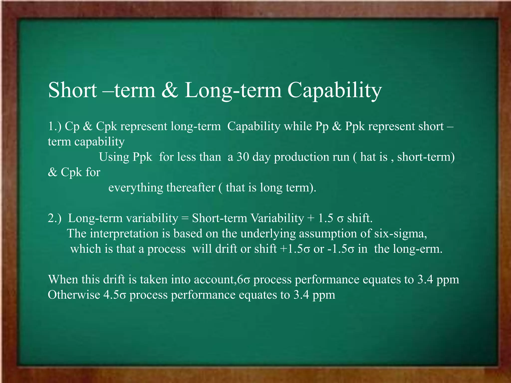 Short –term & Long-term Capability
1.) Cp & Cpk represent long-term Capability while Pp & Ppk represent short –
term capability
Using Ppk for less than a 30 day production run ( hat is , short-term)
& Cpk for
everything thereafter ( that is long term).
2.) Long-term variability = Short-term Variability + 1.5 σ shift.
The interpretation is based on the underlying assumption of six-sigma,
which is that a process will drift or shift +1.5σ or -1.5σ in the long-erm.
When this drift is taken into account,6σ process performance equates to 3.4 ppm
Otherwise 4.5σ process performance equates to 3.4 ppm
 