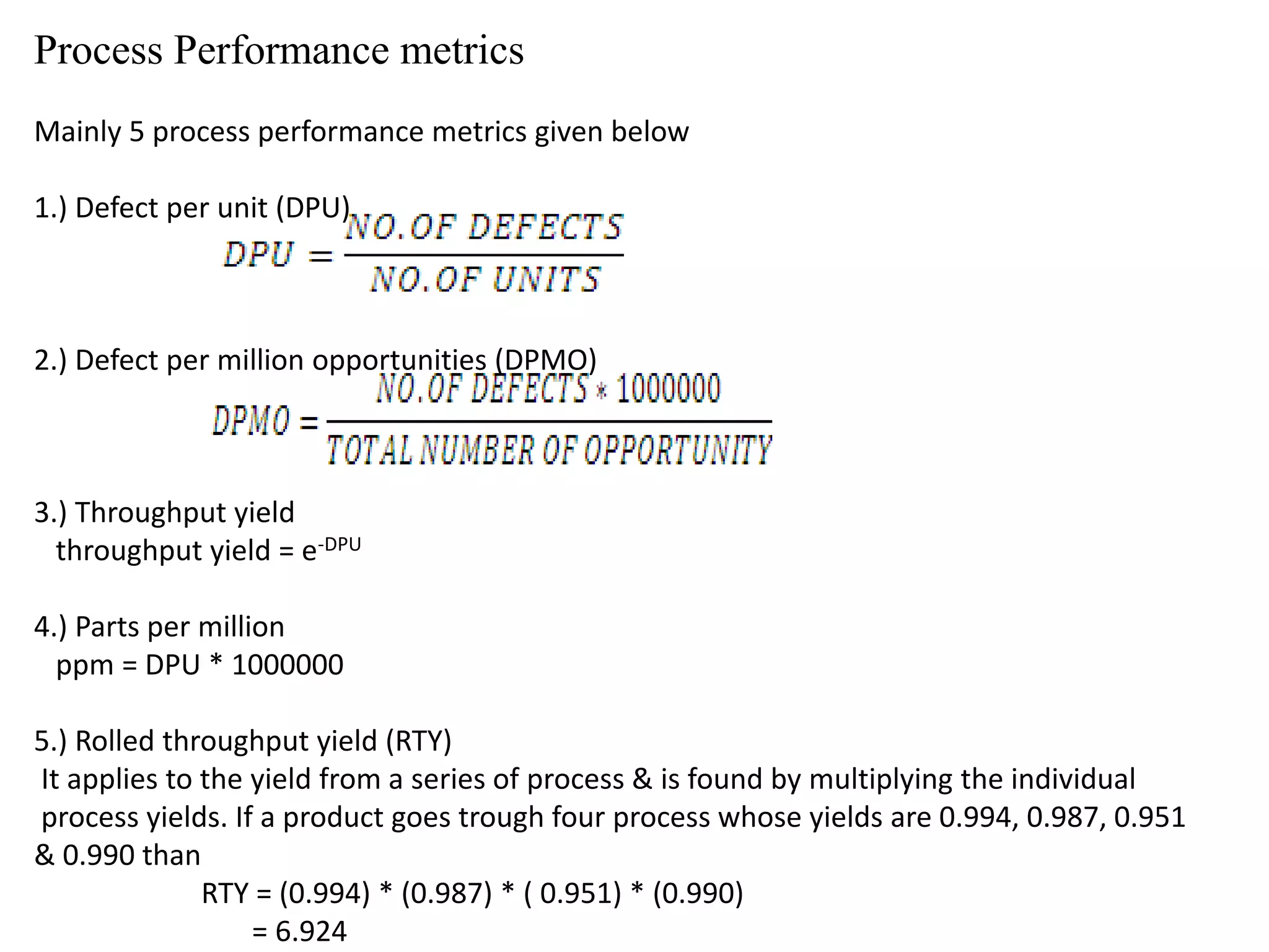 Process Performance metrics
Mainly 5 process performance metrics given below
1.) Defect per unit (DPU)
2.) Defect per million opportunities (DPMO)
3.) Throughput yield
throughput yield = e-DPU
4.) Parts per million
ppm = DPU * 1000000
5.) Rolled throughput yield (RTY)
It applies to the yield from a series of process & is found by multiplying the individual
process yields. If a product goes trough four process whose yields are 0.994, 0.987, 0.951
& 0.990 than
RTY = (0.994) * (0.987) * ( 0.951) * (0.990)
= 6.924
 