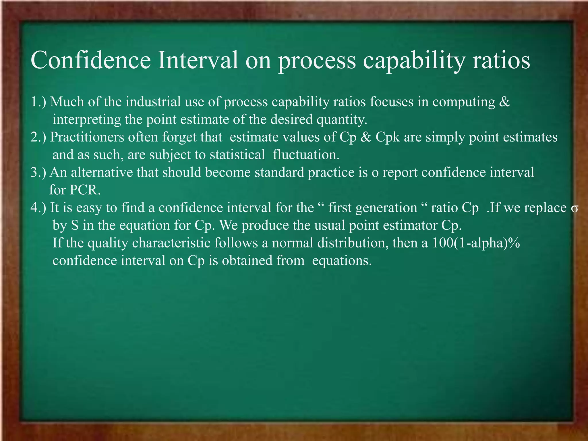Confidence Interval on process capability ratios
1.) Much of the industrial use of process capability ratios focuses in computing &
interpreting the point estimate of the desired quantity.
2.) Practitioners often forget that estimate values of Cp & Cpk are simply point estimates
and as such, are subject to statistical fluctuation.
3.) An alternative that should become standard practice is o report confidence interval
for PCR.
4.) It is easy to find a confidence interval for the “ first generation “ ratio Cp .If we replace σ
by S in the equation for Cp. We produce the usual point estimator Cp.
If the quality characteristic follows a normal distribution, then a 100(1-alpha)%
confidence interval on Cp is obtained from equations.
 