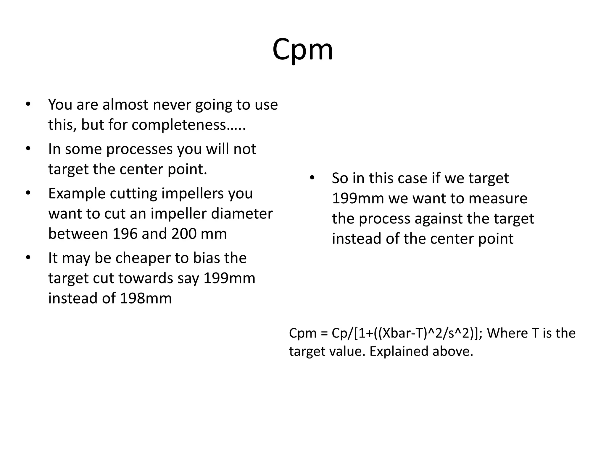 Cpm
• You are almost never going to use
this, but for completeness…..
• In some processes you will not
target the center point.
• Example cutting impellers you
want to cut an impeller diameter
between 196 and 200 mm
• It may be cheaper to bias the
target cut towards say 199mm
instead of 198mm
• So in this case if we target
199mm we want to measure
the process against the target
instead of the center point
Cpm = Cp/[1+((Xbar-T)^2/s^2)]; Where T is the
target value. Explained above.
 