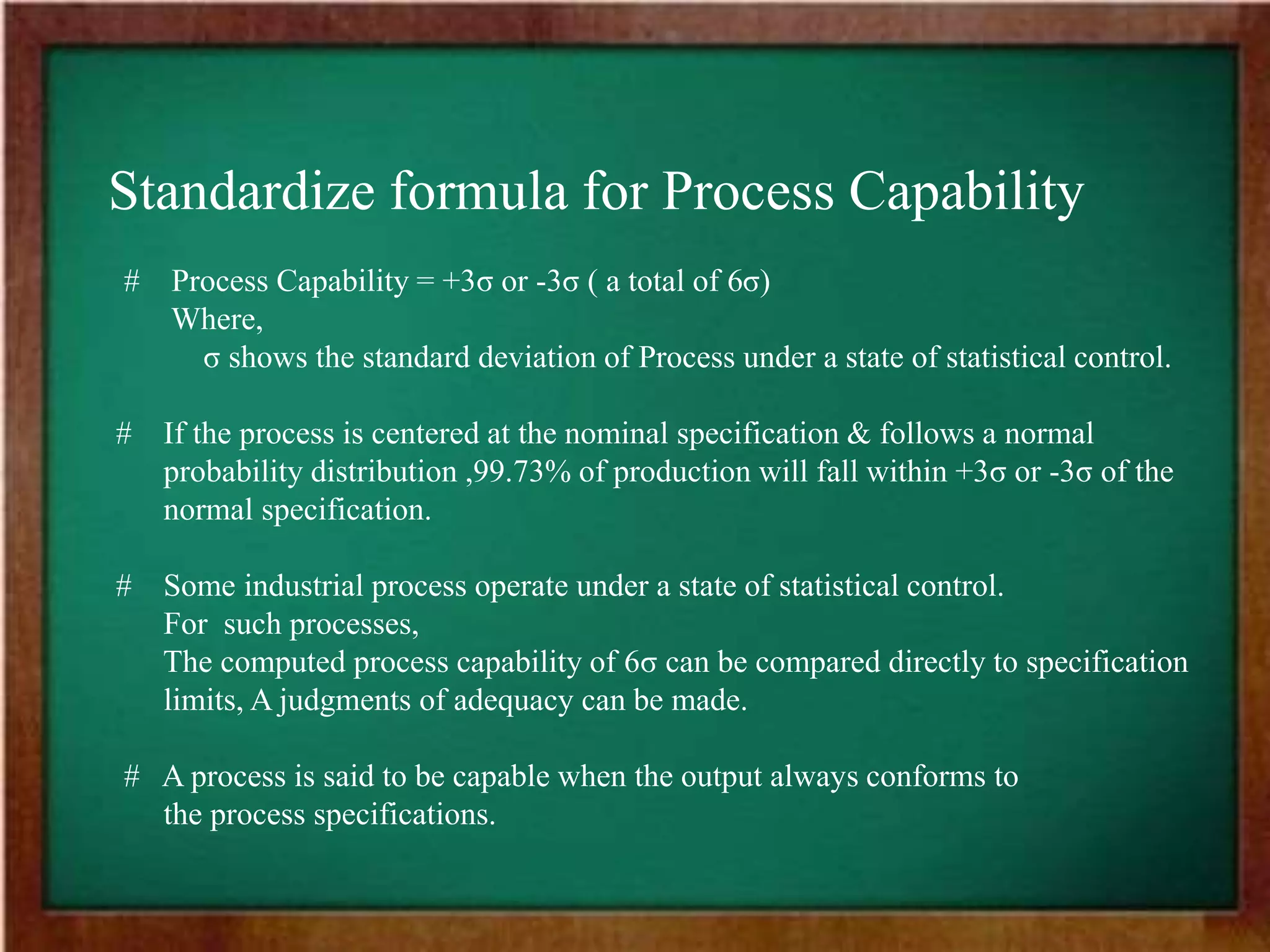 Standardize formula for Process Capability
# Process Capability = +3σ or -3σ ( a total of 6σ)
Where,
σ shows the standard deviation of Process under a state of statistical control.
# If the process is centered at the nominal specification & follows a normal
probability distribution ,99.73% of production will fall within +3σ or -3σ of the
normal specification.
# Some industrial process operate under a state of statistical control.
For such processes,
The computed process capability of 6σ can be compared directly to specification
limits, A judgments of adequacy can be made.
# A process is said to be capable when the output always conforms to
the process specifications.
 