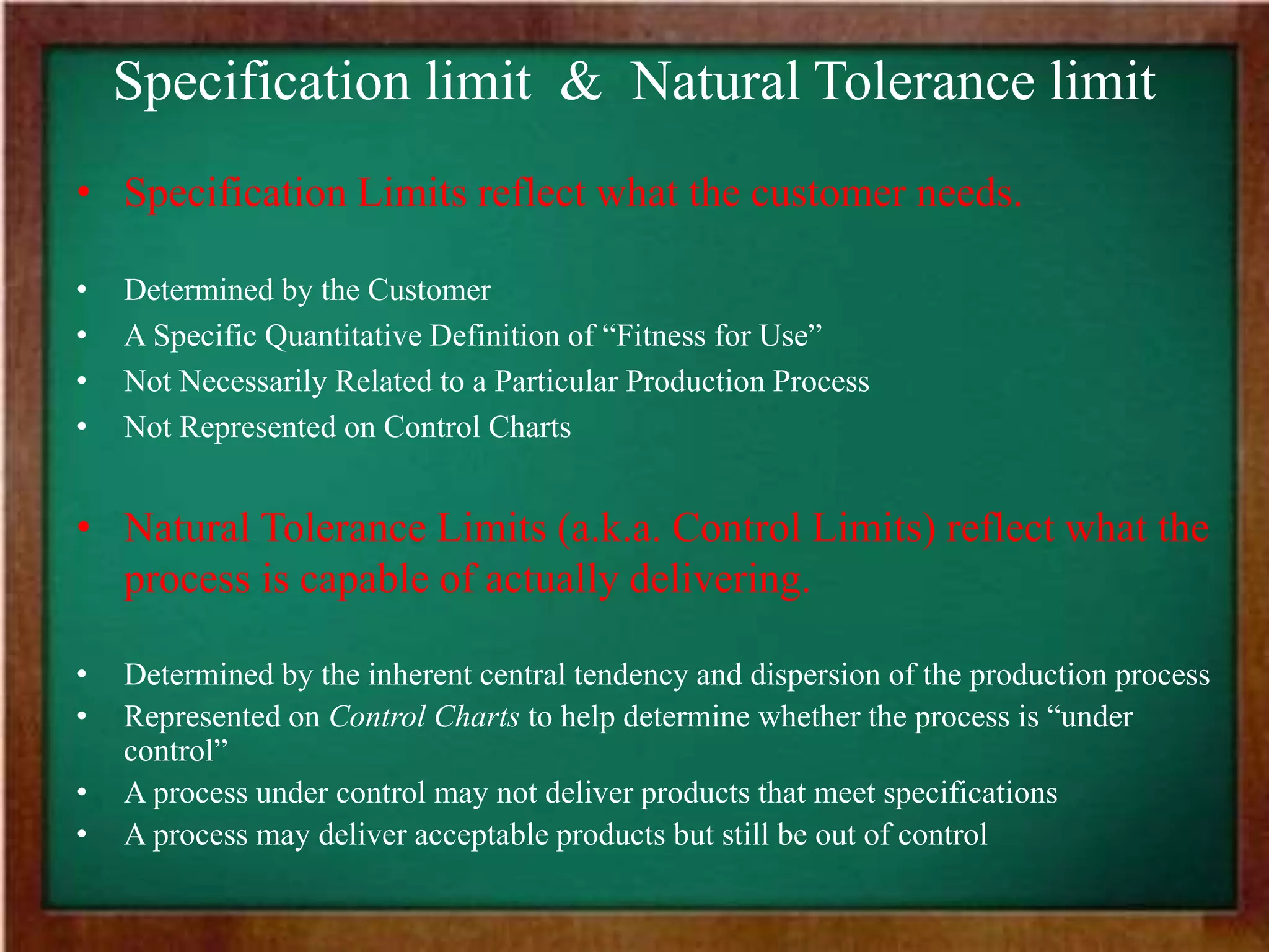 Specification limit & Natural Tolerance limit
• Specification Limits reflect what the customer needs.
• Determined by the Customer
• A Specific Quantitative Definition of “Fitness for Use”
• Not Necessarily Related to a Particular Production Process
• Not Represented on Control Charts
• Natural Tolerance Limits (a.k.a. Control Limits) reflect what the
process is capable of actually delivering.
• Determined by the inherent central tendency and dispersion of the production process
• Represented on Control Charts to help determine whether the process is “under
control”
• A process under control may not deliver products that meet specifications
• A process may deliver acceptable products but still be out of control
 