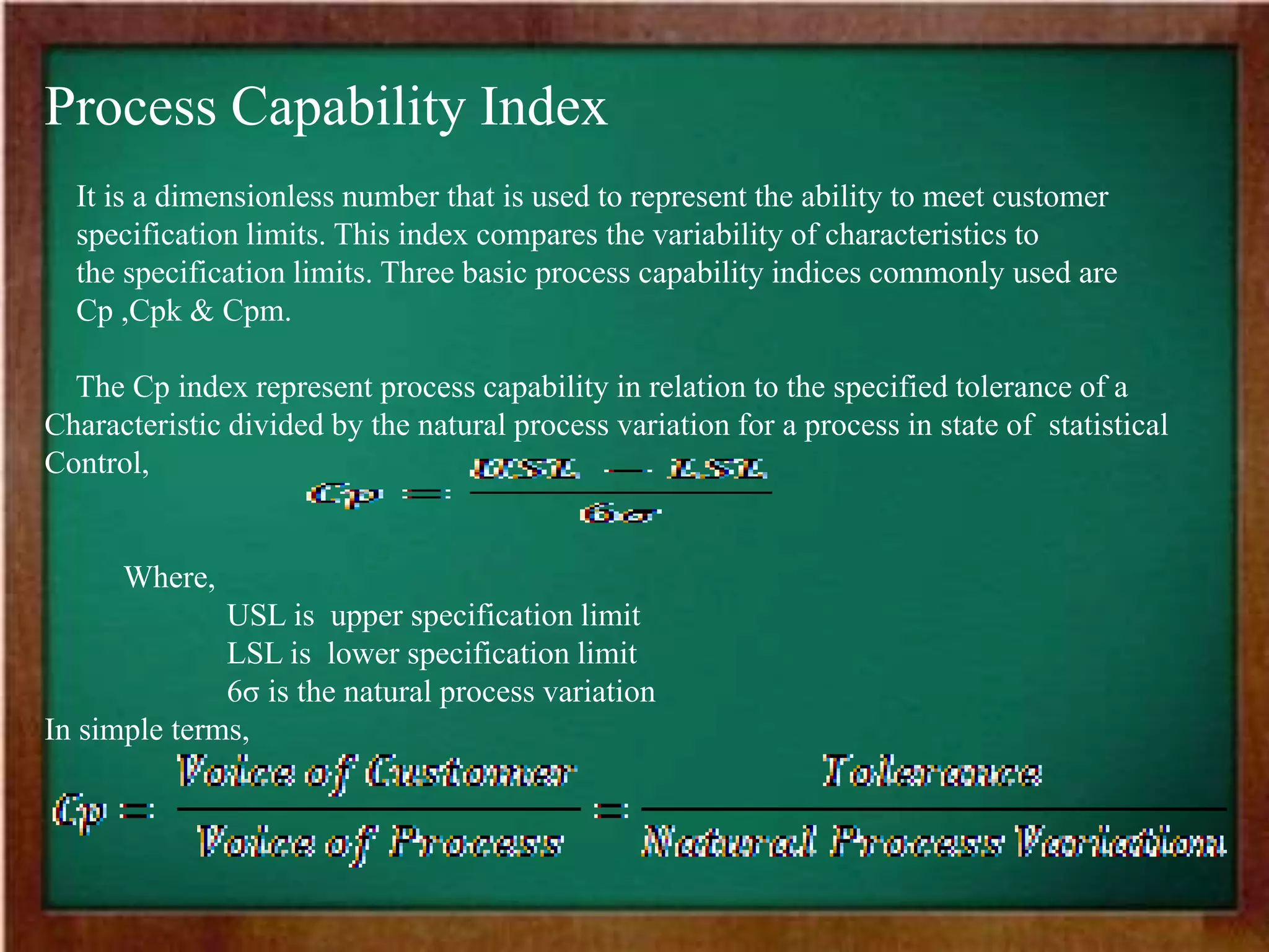 Process Capability Index
It is a dimensionless number that is used to represent the ability to meet customer
specification limits. This index compares the variability of characteristics to
the specification limits. Three basic process capability indices commonly used are
Cp ,Cpk & Cpm.
The Cp index represent process capability in relation to the specified tolerance of a
Characteristic divided by the natural process variation for a process in state of statistical
Control,
Where,
USL is upper specification limit
LSL is lower specification limit
6σ is the natural process variation
In simple terms,
 
