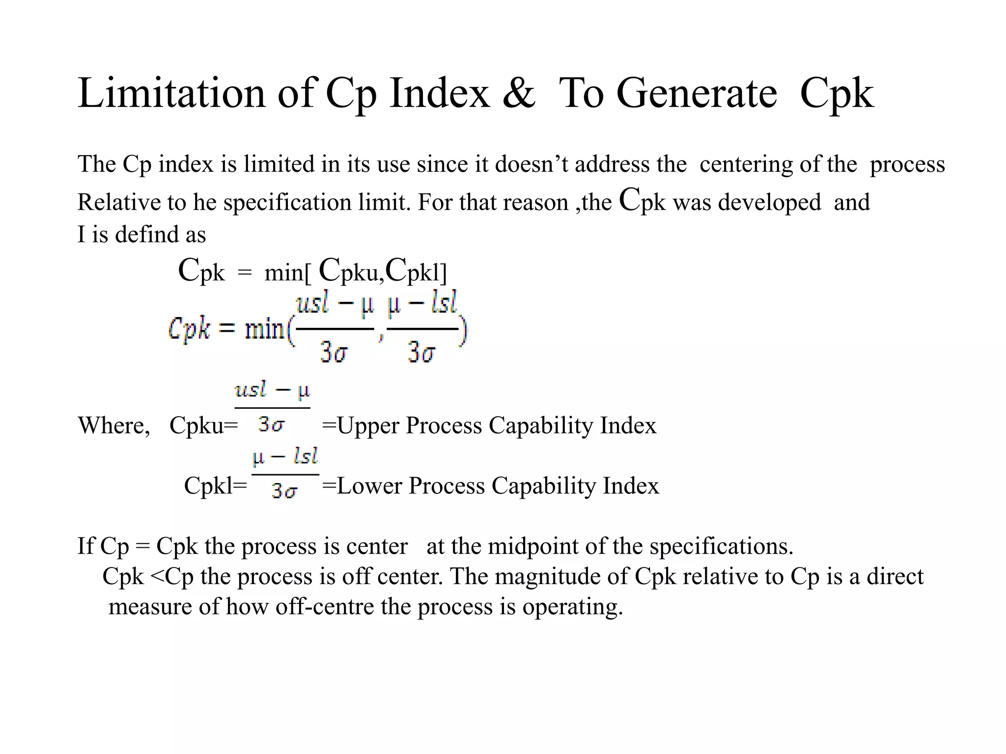Limitation of Cp Index & To Generate Cpk
The Cp index is limited in its use since it doesn’t address the centering of the process
Relative to he specification limit. For that reason ,the Cpk was developed and
I is defind as
Cpk = min[ Cpku,Cpkl]
Where, Cpku= =Upper Process Capability Index
Cpkl= =Lower Process Capability Index
If Cp = Cpk the process is center at the midpoint of the specifications.
Cpk <Cp the process is off center. The magnitude of Cpk relative to Cp is a direct
measure of how off-centre the process is operating.
 