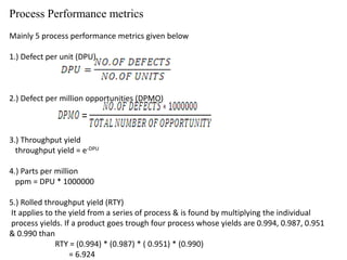 Process Performance metrics
Mainly 5 process performance metrics given below
1.) Defect per unit (DPU)
2.) Defect per million opportunities (DPMO)
3.) Throughput yield
throughput yield = e-DPU
4.) Parts per million
ppm = DPU * 1000000
5.) Rolled throughput yield (RTY)
It applies to the yield from a series of process & is found by multiplying the individual
process yields. If a product goes trough four process whose yields are 0.994, 0.987, 0.951
& 0.990 than
RTY = (0.994) * (0.987) * ( 0.951) * (0.990)
= 6.924
 